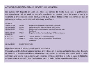 ACTIVIDAD ORGANIZADA PARA  EL JUEVES 25 Y EL VIERNES 26:    Los cursos irán bajando al Salón de Actos en tramos de media hora con el profesorado correspondiente. Allí se leerá un pequeño manifiesto en repulsa contra los malos tratos y se visionará la presentación power point, puesto que todos y todas somos conscientes de que el primer paso es la actitud individual, reflexiva y manifiesta. JUEVES 25 11.45 a 12.15 h 1º ESO  Blas Martos, Blasa Pérez, José Antonio Fernández 12.15 a 12.45 h 2º ESO  Carlos Fernández, Juan Luis García, Julio Carrera 12.45 a 13.15 h 3º ESO  Blas Martos, Inmaculada Vera, Juan José Plasencia, Juan    Luis García 13.15 a 13.45 h 4º ESO  Diego Hernández, Francisco Gallego, Mª Carmen Laguna VIERNES 26 8.15 a 8.45 h 1º BACH  Francés, Fílosofía y Ciudadanía (Diego) 9.15 a 9.45 h 2º BACH  Inglés (Lina y Lidia), Francés (Sergio), Matemáticas     (Gregorio) 11.45 a 12.15 h CICLOS FORMATIVOS El profesorado de GUARDIA podrá ayudar y colaborar.  Una vez han entrado los grupos se leerá un breve texto en el que se rechaza la violencia y después se visionará la Presentación elaborada entre todos y todas. Por ultimo, a los chicos y chicas se les entregará una tarjeta roja conforme van entrando en la que se indica la fecha el lugar de todas las mujeres muertas este año, irán desde enero hasta la fecha de hoy leyéndolas en silencio.   
