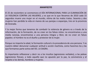 MANIFIESTO El 25 de noviembre se conmemora el DÍA INTERNACIONAL PARA LA ELIMINACIÓN DE LA VIOLENCIA CONTRA LAS MUJERES, y es que en lo que llevamos de 2010 cada 15 segundos muere una mujer en el mundo, vítima de los malos tratos. Sesenta y dos mujeres han perdido la vida en manos de sus parejas o exparejas, tres en la provincia de Granada.   Y la mejor forma que tenemos de combatir la violencia de género es a través de la información, de la formación, de no creer en los falsos mitos: no encontramos a una media naranja, encontramos a una persona íntegra y libre; de no creer en falsos papeles: el hombre no es el dueño y protector de la mujer.   Porque no importa la edad, la formación cultural o la procedencia de una persona. Y es nuestro deber denunciar cualquier actitud o acción machista, como hacemos los y las que formamos parte activa del IES. LA SAGRA.   Es importante reflexionar y decir no a los insultos (agresiones verbales), a las peleas (agresiones físicas), a todo aquello que no apueste por la paz, la convivencia y el respeto a los demás, hombres y mujeres. . 