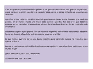 A mí me parece que la violencia de género es de gente sin escrúpulos. Esa gente o mejor dicho, esoso hombres se creen superiores a cualquier cosa que se le ponga enfrente, ya sean mujeres, animales...   Las cifras se han reducido pero han sido más grandes este año en lo que llevamos que en el año pasado. En el mundo muere una mujer cada quince segundos. Por eso creo que debemos expresar un no rotundo a la violencia de género. Esos hombres deberían de ser castigados más duramente.    Si sabemos algo de algún posible caso de violencia de género no debemos de callarnos, debemos llamar sin dudarlo a la policía, podríamos estar salvando una vida.   Lo que hicimos ayer me parece una buena iniciativa para transmitir nuestro no rotundo a este tipo de violencia.    Porque si colaboramos todos al final acabaremos extinguiendo a esos hombres, y viviremos en un mundo mejor.   ¡SACA TARJETA ROJA AL MALTRATADOR!   Alumno de 1º B. IES. LA SAGRA 