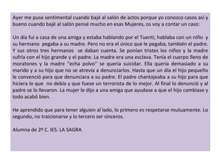 Ayer me puse sentimental cuando bajé al salón de actos porque yo conozco casos así y bueno cuando bajé al salón pensé mucho en esas Mujeres, os voy a contar un caso:   Un día fui a casa de una amiga y estaba hablando por el Tuenti, hablaba con un niño  y su hermano  pegaba a su madre. Pero no era el único que le pegaba, también el padre. Y sus otros tres hermanos  se daban cuenta. Se ponían tristes los niños y la madre sufría con el hijo grande y el padre. La madre era una esclava. Tenía el cuerpo lleno de moratones y la madre  “ echa polvo ”  se quería suicidar. Ella quería demasiado a su marido y a su hijo que no se atrevía a denunciarlos. Hasta que un día el hijo pequeño le convenció para que denunciara a su padre. El padre chantajeaba a su hijo para que hiciera lo que  no debía y que fuese un terrorista de lo mejor. Al final lo denunció y al padre se lo llevaron. La mujer le dijo a una amiga que ayudase a que el hijo cambiase y todo acabó bien.   He aprendido que para tener alguien al lado, lo primero es respetarse mutuamente. Lo segundo, no traicionarse y lo tercero ser sinceros.   Alumna de 2º C. IES. LA SAGRA  