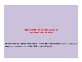 Además del Diploma de Estudios Avanzados en el Instituto de Estudios de la Mujer, se recogen los cursos de formación referentes a esta área y en este curso. FORMACIÓN DE LA RESPONSABLE DE LA COORDINACIÓN DE IGUALDAD 
