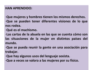 HAN APRENDIDO: Que mujeres y hombres tienen los mismos derechos. Que se pueden tener diferentes visiones de lo que nos rodea. Qué es el machismo. Las cartas de la abuela en las que se cuenta cómo son las situaciones de la mujer en distintos países del mundo. Que se pueda reunir la gente en una asociación para trabajar. Que hay algunos usos del lenguaje sexista. Que a veces se valora a las mujeres por su físico. 