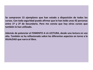 Se compraron 15 ejemplares que han estado a disposición de todos los cursos. Con toda seguridad puedo afirmar que lo han leído unas 42 personas entre 1º y 2º de Secundaria. Pero me consta que hay otros cursos que también lo han utilizado. Además de potenciar el FOMENTO A LA LECTURA, desde una lectura en voz alta. También se ha reflexionado sobre los diferentes aspectos en torno a la IGUALDAD que narra el libro. 