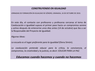CONSTRUYENDO EN IGUALDAD   JORNADAS DE FORMACIÓN EN IGUALDAD DE GÉNERO, GRANADA, 16 DE OCTUBRE DE 2010.       En este día, el contacto con profesores y profesoras cercanas al tema de Coeducación e Igualdad supuso el primer paso hacia un compromiso sereno y activo después de enterarme unos días antes (14 de octubre) que iba a ser la Responsable del Proyecto de Igualdad.   Algunas ideas:   La escuela es el lugar preferente para la igualdad  (Elena Simón).   La coeducación pretende educar para la crítica, la convivencia, el compromiso, la creatividad y la justicia, es decir: EDUCAR PARA LA PAZ.   Educamos cuando hacemos y cuando no hacemos 
