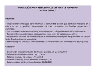 FORMACIÓN PARA RESPONSABLES DEL PLAN DE IGUALDAD CEP DE GUADIX Objetivos:  •  Proporcionar estrategias para dinamizar la comunidad escolar que permitan implicarla en la educación por la igualdad, fomentando prácticas coeducativas en familias, profesorado y alumnado. •  Dar a conocer los recursos zonales y provinciales para trabajar la coeducación en los cetros. •  Compartir buenas prácticas en coeducación y crear redes de trabajo cooperativo. •  Proporcionar recursos para la elaboración e implementación del plan de igualdad en los centros tanto de primaria como secundaria. •  Reflexionar para contribuir como docentes a la formación de una identidad libre de prejuicios. Contenido: •  Elaboración e implementación del Plan de Igualdad. 26 y 27/10/2010 •  Taller de educación emocional. 10/11/2010 •  Taller de lenguaje no sexista. 17/11/2010 •  Taller de cuentos y literatura coeducativa.09/02/2011 •  Experiencias en centros. Creando redes. 16/02/2011 
