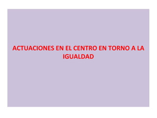ACTUACIONES EN EL CENTRO EN TORNO A LA IGUALDAD 