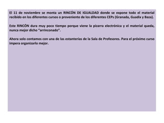 El 11 de noviembre se monta un RINCÓN DE IGUALDAD donde se expone todo el material recibido en los diferentes cursos o proveniente de los diferentes CEPs (Granada, Guadix y Baza). Este RINCÓN dura muy poco tiempo porque viene la pizarra electrónica y el material queda, nunca mejor dicho  “ arrinconado ” . Ahora solo contamos con una de las estanterías de la Sala de Profesores. Para el próximo curso impera organizarlo mejor. 