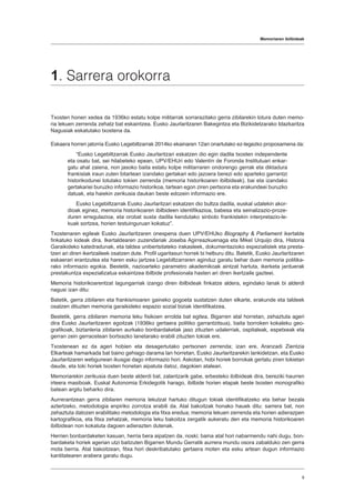Memoriaren ibilbideak
9
1. Sarrera orokorra
Txosten honen xedea da 1936ko estatu kolpe militarrak sorrarazitako gerra zibilarekin lotura duten memo-
ria lekuen zerrenda zehatz bat eskaintzea. Eusko Jaurlaritzaren Bakegintza eta Bizikidetzarako Idazkaritza
Nagusiak eskatutako txostena da.
Eskaera horren jatorria Eusko Legebiltzarrak 2014ko ekainaren 12an onartutako ez-legezko proposamena da:
“Eusko Legebiltzarrak Eusko Jaurlaritzari eskatzen dio egin dadila txosten independente
eta osatu bat, sei hilabeteko epean, UPV/EHUri edo Valentín de Foronda Institutuari enkar-
gatu ahal zaiena, non jasoko baita estatu kolpe militarraren ondorengo gerrak eta diktadura
frankistak iraun zuten bitartean izandako gertakari edo jazoera berezi edo aparteko garrantzi
historikodunei lotutako tokien zerrenda (memoria historikoaren ibilbideak), bai eta izandako
gertakariei buruzko informazio historikoa, tartean egon ziren pertsona eta erakundeei buruzko
datuak, eta haiekin zerikusia daukan beste edozein informazio ere.
Eusko Legebiltzarrak Eusko Jaurlaritzari eskatzen dio bultza dadila, euskal udalekin akor-
dioak eginez, memoria historikoaren ibilbideen identifikazioa, babesa eta seinalizazio-proze-
duren erregulazioa, eta orobat susta dadila kendutako sinbolo frankistekin interpretazio-le-
kuak sortzea, horien testuinguruan kokatuz”.
Txostenaren egileak Eusko Jaurlaritzaren onespena duen UPV/EHUko Biography & Parliament ikertalde
finkatuko kideak dira. Ikertaldearen zuzendariak Joseba Agirreazkuenaga eta Mikel Urquijo dira, Historia
Garaikideko katedradunak, eta taldea unibertsitateko irakasleek, dokumentazioko espezialistek eta presta-
tzen ari diren ikertzaileek osatzen dute. Profil ugaritasun horrek bi helburu ditu. Batetik, Eusko Jaurlaritzaren
eskaerari erantzutea eta haren esku jartzea Legebiltzarraren aginduz garatu behar duen memoria politika-
rako informazio egokia. Bestetik, nazioarteko parametro akademikoak aintzat hartuta, ikerketa jarduerak
prestakuntza espezializatua eskaintzea ibilbide profesionala hasten ari diren ikertzaile gazteei.
Memoria historikoarentzat lagungarriak izango diren ibilbideak finkatze aldera, egindako lanak bi alderdi
nagusi izan ditu:
Batetik, gerra zibilaren eta frankismoaren gaineko gogoeta sustatzen duten elkarte, erakunde eta taldeek
osatzen dituzten memoria garaikideko espazio sozial biziak identifikatzea.
Bestetik, gerra zibilaren memoria leku fisikoen errolda bat egitea. Bigarren atal horretan, zehaztuta ageri
dira Eusko Jaurlaritzaren egoitzak (1936ko gertaera politiko garrantzitsua), baita borroken kokaleku geo-
grafikoak, biztanleria zibilaren aurkako bonbardaketak jaso zituzten udalerriak, ospitaleak, espetxeak eta
gerran zein gerraostean bortxazko lanetarako erabili zituzten tokiak ere.
Txostenean ez da ageri hobien eta desagertutako pertsonen zerrenda; izan ere, Aranzadi Zientzia
Elkarteak hamarkada bat baino gehiago darama lan horretan, Eusko Jaurlaritzarekin lankidetzan, eta Eusko
Jaurlaritzaren webgunean ikusgai dago informazio hori. Askotan, hobi horiek borrokak gertatu ziren tokietan
daude, eta toki horiek txosten honetan aipatuta datoz, dagokien atalean.
Memoriarekin zerikusia duen beste alderdi bat, zalantzarik gabe, erbesteko ibilbideak dira, bereziki haurren
irteera masiboak. Euskal Autonomia Erkidegotik harago, ibilbide horien etapak beste txosten monografiko
batean argitu beharko dira.
Aurrerantzean gerra zibilaren memoria lekutzat hartuko ditugun tokiak identifikatzeko eta behar bezala
aztertzeko, metodologia enpiriko zorrotza erabili da. Atal bakoitzak honako hauek ditu: sarrera bat, non
zehaztuta datozen erabilitako metodologia eta fitxa eredua; memoria lekuen zerrenda eta horien adierazpen
kartografikoa, eta fitxa zehatzak, memoria leku bakoitza zergatik aukeratu den eta memoria historikoaren
ibilbidean non kokatuta dagoen adierazten dutenak.
Herrien bonbardaketen kasuan, herria bera aipatzen da, noski; baina atal hori nabarmendu nahi dugu, bon-
bardaketa horiek agerian utzi baitzuten Bigarren Mundu Gerratik aurrera mundu osora zabalduko zen gerra
mota berria. Atal bakoitzean, fitxa hori deskribatutako gertaera moten eta esku artean dugun informazio
kantitatearen arabera garatu dugu.
 