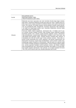 Memoriaren ibilbideak
99
Iturriak
BELDARRAIN (2012)
MARTÍNEZ BANDE (1980)
URGOITIA BADIOLA (2001-2003)
Oharrak
Nafarraten eta haren inguruetan izan ziren borrokek ehunka baja eragin zituzten,
alde bietan. Gordexola batailoiak ehunetik gora baja izan zituen, hogeita hamar hil-
dako inguru horien artean (horietatik 8 erretirada babestu zuten gudari boluntarioak
ziren). Iturri batzuek 192 hildako aipatzen dituzte gertakari hauetan; beste batzuek,
102, era guztietakoak (hilak, desagertuak, zaurituak). Abenduaren 18an, Meaberen
1.ak kolpe are lazgarriagoa pairatu zuen, dozenaka hildakorekin (iturriren batek
ehun hildako inguru aipatzen ditu).
Francoren aldeko indarrei dagokienez, abenduaren 8an, 12 hildako eta 61 zau-
ritu zenbatu zituzten Arabako frontean; baja horietako batzuk Nafarrate hartzeko
borroketan gertatu ziren. Garaiko euskal prentsak argitaratu zuenez, abenduaren
12ko kontraerasoan, euskal tropek “Nafarrateko mendilerro osoa” hartu zuten, eta
“200 hildako baino gehiago” eragin, “Afrikako semeak” horietako asko. Gainera, “3
metrailadore eta fusil eta munizio ugari” kendu zizkioten arerioari. Dena dela, ai-
pamen horiek erasotutako lerro osoari zegozkion, eta bereziki nabarmentzen zen
Saimendiren okupazioa, Legutio hego-mendebaldean, aukera ematen zuelako men-
debalderago zegoen Gopegi ere menderatzeko. Hala eta guztiz ere, apenas erabili
zen tamaina honetako garaipena propagandarako. Eremua hilotzez beterik gelditu
zen, aurreko egunetan izandako aurrez aurrekoen ondorio, eta hildako horietako
asko errepublikanoak ziren. Dokumentazio frankistak, bere aldetik, ez du bere alde-
koen bajarik aipatzen abenduaren 12an (zehazki, ez du bajarik aipatzen hil horren
11tik 14ra), eta hil-zauritu asko izan zituztela adieraziko luke horrek.
 