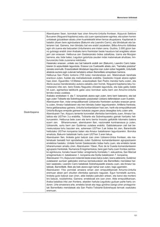 Memoriaren ibilbideak
101
Deskribapena
Abenduaren 5ean, borrokak hasi ziren Amurrio-Urduña frontean. Aizpuruk Sektore
Buruaren (Noguerol kapitaina) esku utzi zuen operazioaren agintea, eta azken horren
unitateak goizaldean abiatu ziren kuarteletatik lehen lerroa okupatzera. Kapitainak bi
batailoi zituen bere aginduetara (Bakunin eta Leandro Carro), eta blindatuak eta ba-
teriaren bat. Gainera, tren blindatu bat ere erabil zezaketen, Bilbo-Amurrio ibilbidea
egin ohi zuena eta batzuetan Urduñaraino ere iristen zena. Guztira, 2.000 gizon bai-
no gutxiago erabili ziren Arabako lerro frankistan beste haustura bat eragiteko abian
jarri zen erasoan. Helburua zen Gasteizerako bidea zabaltzea, Izarra eta Murgian
barrena, eta, bide batez, Legution gotortuta zeuden indar matxinatuak ahultzea, hiri-
bururanzko bide zuzenena irekitzeko.
Hasierako erasoan, unitate oso bat bakarrik erabili zen (Bakunin), Leandro Carro batai-
loiaren bi azpiunitatek lagunduta. Erasoa Los Cuetosetik abiatu zen, “hamaika posizioa”
izeneko eremutik. Erasotzaileek blindatuen laguntza izan zuten ezker hegaletik, Urduñatik
abiatuta aurrera egin zutenak behelaino artean Barrerillako errepidean barrena.
Helburua San Pedro tontorra (705 kota) menderatzea zen. Matxinatuek berehala
erantzun zuten, fusilak eta metrailadoreak erabilita. Gasteizko tropak atzera egiten
hasi ziren. Eguerdiko 12:00etan, erasotzaileek San Pedro mendia hartu zuten, eta
Aloria auzoa menderatzeko aukera zabaldu zien horrek. Noguerol kapitaina leku ho-
rretaraino iritsi zen, bere Estatu Nagusiko ofizialek lagunduta, eta bala galdu batek
hil zuen, agintaritza taktikorik gabe utziz borrokan sartu berri zen Amurrio-Urduña
lerroko eraso zutabea.
Arabako erreketeen 4. eta 7. konpainiek atzera egin zuten, lerro berri bateraino, eta bat
egin zuten Txibiarte eta Sobrehayaseko posizioetan Uzkiano defendatzen zuen 9.arekin.
Abenduaren 6an, indar errepublikanoek Uzkianoko frankisten aurkako erasoan jarrai-
tu zuten, Amaiur batailoiaren eta tren blindatu baten laguntzarekin. Artilleria frankista,
trena geldiarazteaz gainera, Urduña bonbardatzen hasi zen, harik eta errepublikanoek
Urduña-Burgos errepide gainean kokatuta zegoen pieza desegitea lortu zuten arte.
Abenduaren 7an, Aizpuru teniente koronelak ofentsiba berrindartu zuen, Amaiur ba-
tailoia eta UGTren 3.a erabilita, Txibiarte eta Sobrehayaseko gainak hartzeko hel-
buruarekin. Helburua bete zuen eta lerro berria Inosoko geltokitik kilometro batera
ezarri zen. Biharamunean, abenduaren 8an, nazionalek kontraerasoa jo zuten,
Uzkianotik, sortu berri zen Gutiérrez zutabea erabiliz. Galdutakoaren zati bat be-
rreskuratzea lortu bazuten ere, azkenean UGTren 3.ak bidea itxi zien, Baranbiotik
heldutako UGTren konpainia baten eta Amaiur batailoiaren laguntzarekin. Borroka
amaituta, Bakunin batailoiak hartu zuen UGTren 3.aren lekua.
Abenduaren 9an, tiroketa gutxi batzuk izan ziren Uzkiano-Untza frontean, eta ma-
txinatuek barealdi hori aprobetxatu zuten Gutiérrez komandantearen agrupazioaren
erreleboa hasteko. Unitate horrek Gasteizerako bidea hartu zuen, eta errelebo lanak
biharamunean amaitu ziren. Abenduaren 10ean, Ruiz de la Cuesta komandantearen
agrupazio frankistak, Numancia Erregimentukoa, bere gain hartu zuen frontea zaintze-
ko eginkizuna, honako hauen bidez: erregimentu horretako 1. eskuadroia, San Marcial
erregimentuko 4. batailoiaren 1. konpainia eta Sizilia batailoiaren 7. konpainia.
Abenduaren 11n,Aizpururen indarrek beste eraso bat jo zuten, Izarra alderantz, Gutiérrez
zutabearen aurrean galdutako eremua berreskuratzen eta Barrerillako mendatea har-
tzen saiatzeko. Leandro Carro batailoiak Sobrehayasetik erasotu zuen, eta Amaiur ba-
tailoiak, Barrerillatik. Biek ala biek atzera egin behar izan zuten, baja ugarirekin.
Abenduaren 11ko porrotak amaiera eman zien errepublikanoek Amurrio-Urduña
eremuan abian jarri zituzten ofentsiba operazio nagusiei. Egun horretatik aurrera,
tiroketa gutxi batzuk izan ziren, alde bietako patruilen artean, eta kanoi eta mortero
tiro batzuk, noizbehinka. Gainera, erreleboak ere izan ziren. Alde errepublikanoan,
Araba batailoia iritsi zen frontera, atseden hartuta Legutioko guduan parte hartu on-
doren. Urte amaierara arte, errelebo lanak eta negu gordina izango ziren protagonis-
tak Barrerillako mendateak eta San Pedro-Txibiarte-Sobrehayas lerroak osatutako
eremuan.
 