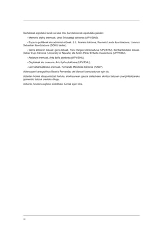 10
Ikertaldeak egindako lanak sei atal ditu, bat datozenak aipatutako gaiekin:
- Memoria biziko eremuak. Unai Belaustegi doktorea (UPV/EHU).
- Espazio politikoak eta administratiboak. J. L. Aranés doktorea, Karmelo Landa lizentziaduna, Lorenzo
Sebastian lizentziaduna (DOKU taldea).
- Gerra Zibilaren lekuak: gerra lekuak. Patxi Vargas lizentziaduna (UPV/EHU). Bonbardatutako lekuak.
Xabier Irujo doktorea (University of Nevada) eta Antón Pérez Enbeita masterduna (UPV/EHU).
- Atxilotze eremuak. Aritz Ipiña doktorea (UPV/EHU).
- Ospitaleak eta osasuna. Aritz Ipiña doktorea (UPV/EHU).
- Lan behartuetarako eremuak. Fernando Mendiola doktorea (NAUP).
Adierazpen kartografikoa Beatriz Fernandez de Manuel lizentziadunak egin du.
Azterlan horiek abiapuntutzat hartuta, etorkizunean gauza daitezkeen ekintza batzuen plangintzatzarako
gomendio batzuk prestatu ditugu.
Azkenik, txostena egiteko erabilitako iturriak ageri dira.
 