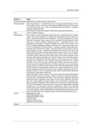 Memoriaren ibilbideak
111
Udalerria Bakio
Gertakari historikoa Mobilizazioa, okupazio frankista, Jatako gudua.
Parte-hartzaileak Alde errepublikanoa: 1. euskal dibisioa (9. eta 13. brigadak) eta Asturiasko 4. espe-
dizio brigada; ondoren, indar horien atal batek Kostaldeko Sektoreaz arduratuko zen
5. dibisio berria osatu zuen, 8. eta 14. brigadetako eta Santanderreko 1. espedizio
brigadako kideek lagunduta.
Alde frankista: Frecce Nere brigada, XXIII di Marzo agrupazioak lagunduta.
Data 1937ko uztailetik maiatzera.
Deskribapena Gerra piztean, Euzko Gudarostea antolatuz hasi zen, boluntarioekin eta mobiliza-
tuekin, eta bereziki aipatzekoa da unitate militar abertzaleekin bat egin zutenen ko-
purua. Jatamendi konpainia horren adibide da, Ariztimuño batailoiaren 3.a, Bakio
inguruko boluntarioek osatua, gerraren lehen egunetan Mungia batailoiari atxikia
egon zena. 1937ko maiatzean, Sollubeko guduan, 1. euskal dibisioak (9. eta 13.
brigadak) eta Asturiasko 4. espedizio brigadak parte hartu zuten; ondoren, indar
horien zati batek Kostaldeko Sektoreaz arduratuko zen 5. dibisio berria osatu zuen,
8. eta 14. brigadetako eta Santanderreko 1. espedizio brigadako kideek lagunduta.
Apirilaren 29an Gernika erori ondoren, ordu gutxi batzuen buruan Bermeo ebakua-
tzeko agindua iritsi zen. Frankistak oraindik kilometro batzuetara egon arren, argi
zegoen Bermeo eta Bakio mehatxupean zeudela, “gerra eremuan”, eta herritarrak
ebakuatzera behartzen zuen horrek, babes neurri modura. Hain zuzen ere, apirila-
ren 30ean, Bermeo, Bakio eta beste udalerri batzuk gerra eremuan kokatzen zituen
apirilaren 28ko agindua argitaratu zen. Apirilaren 30ean, beraz, Bermeoko ebakua-
zioa zela-eta, Matxitxakoko kostaldeko bateriako kideek posizioa utzi eta Bakiora
erretiratu ziren. Maiatzaren 1ean, Sollubeko guduko borrokak hasi ziren, goizeko
09:00etan Frecce Nere brigadak erasoa jotzeko Molaren agindua jaso zuenean.
Aurrera jotzeko buruzagitza frankistak emandako aginduak ez zuen zalantzarako
tarterik uzten, eta urrutiko jomugak ezartzen zituen: hala nola Basigo-Bakio eta Jata
eta Tollu mendiak. Hainbat egunez borrokan aritu ondoren, maiatzaren 8an, matxi-
natuek Sollubeko mendilerroa menderatu zuten, Burgoatik Sollubeko tontorreraino.
Euskal armadaren 9. eta 13. brigadek atzera egin zuten mendian behera, Bakiorantz
eta Burgoa eta Jata arteko haranerantz.
Hilaren 9ko goizeko lehen orduetan, Frecce Nere brigada Burgoa eta Matxitxakotik
abiatu eta Bakion sartu zen, goizeko 11:30ean. Ordurako, 9. brigadaren tropek he-
rria utzia zuten, Jata alderantz, eta Bakion, behin herritarrak ebakuatuta aipatutako
aginduaren bidez, matxinatuen alde zeuden aurreko urteko udatiarrak soilik geldi-
tzen ziren, bertan gelditzea erabaki zutenak, ezker mugimenduen eraginetik urrun
egongo zirelakoan. Maiatzaren 10ean, Bakioko lurretan oraindik, Jatamendi ekialde-
ko eremua kontrolatzeko borrokak izan ziren; Frecce Nere brigadak Bakio gainaldea
okupatu zuen, 372 kota barne, herriaren mendebaldean. Hilaren 14an, ofentsiba
indartsu baten ondoren, italiar agindupean ziharduten tropak 400 kota lerroraino iritsi
ziren Jatan, Bakioko udalerria Jatabe-Maruritik eta Mungiatik bereizten duen lurralde
mugan ia. Maiatzaren 19an, Jatamendi inguru osoa nazionalen esku gelditu zen.
Iturriak BELDARRAIN (1992)
MARTÍNEZ BANDE (1971)
MARTÍNEZ BANDE (1980)
STEER (1978)
URGOITIA (2001-2003)
VARGAS ALONSO (2007)
Oharrak
 