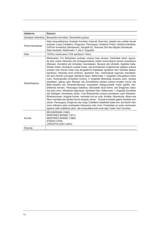 112
Udalerria Zeanuri
Gertakari historikoa Barazarko borrokak, Otxandioko gudua.
Parte-hartzaileak
Alde errepublikanoa: Arabako fronteko indarrak (Ibarrola), batailoi eta unitate hauek
eratuak: Largo Caballero, Dragones, Perezagua, Indalecio Prieto, diziplina batailoia,
CNTren erreserba (blindatuak), Zergatik-Ez, Asturias 234 eta ibilgailu blindatuak.
Alde frankista: Nafarroako 1. eta 4. brigadak.
Data 1937ko martxoaren 31tik apirilaren 15era.
Deskribapena
Martxoaren 31n Bizkaiaren aurkako erasoa hasi zenean, frankistek lehen egune-
tik ekin zioten Otxandio eta erretagoardiaren arteko komunikazio lerroei erasotzeari
(Barazar, Zumeltza eta Urkiolako mendateak). Barazar eta Ubidetik, logistika balia-
bideak iristen zitzaizkien euskal tropei, eta kontraeraso eraginkorrak egiteko aukera
ematen zien horrek (hala nola Zergaitik-Ez batailoiak apirilaren 2an Gorbeia aldean
eginikoa). Otxandio erori ondoren, apirilaren 4an, matxinatuek inguruko mendatee-
tan ipini zituzten jomugak. Apirilaren 5ean, Nafarroako 1. brigadak Urita gailurra hartu
zuen, Durangorako errepidea moztuz; 4. brigadak Motxotegi okupatu zuen, Ubidea
ekialdean, gainez gain Barazar eta Zumeltzantz jotzeko aukera ematen ziona, eta
Bilbo-Gasteiz eta Otxandio-Barazar errepideen bidegurutzetik hurbil gelditu zen.
Defentsa lerroan, Perezagua batailoia, Asturiastik itzuli berria, eta Dragones batai-
loia aritu ziren, blindatuen laguntzaz. Apirilaren 6an, Nafarroako 1. brigadak Zumeltza
eta Saibigain menderatu zituen, 4.ak Barazarreko erasoa prestatzen zuen bitartean.
Biharamunean, brigada horrek, mendate hori ez ezik, Arralde, Abarokorta, Abaro eta
Altun mendiak eta Ubidea herria okupatu zituen. Euskal armadak galera handiak izan
zituen, Perezagua, Dragones eta Largo Caballero batailoiek batez ere, eta bizirik irten
ziren miliziano asko erretiradan Artearaino iritsi ziren. Frankistek ez zuten arerioaren
egoera zaila erabiltzen jakin, eta errepublikanoek eutsi egin zioten herri horretan.
Iturriak
BELDARRAIN (1992)
MARTÍNEZ BANDE (1971)
MARTÍNEZ BANDE (1980)
STEER (1978)
URGOITIA (2001-2003)
Oharrak
 