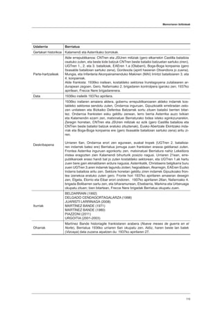 Memoriaren ibilbideak
115
Udalerria Berriatua
Gertakari historikoa Kalamendi eta Asterrikako borrokak.
Parte-hartzaileak
Alde errepublikanoa: CNTren eta JSUren miliziak (gero elkarrekin Castilla batailoia
osatuko zuten, eta beste kide batzuk CNTren beste batailoi batzuetan sartuko ziren),
UGTren 1., 2. eta 3. batailoiak, EAEren 1.a (Olabarri), Boga-Boga konpainia (gero
Itxasalde batailoian sartuko zena), Gordexola (apiril hasieran Otxandiora jo zuena),
Mungia, eta Infanteria Akonpainamenduko Makinen (MAI) Irrintzi batailoiaren 3. eta
4. konpainiak.
Alde frankista: 1936ko irailean, kostaldeko sektorea Iruretagoyena zutabearen ar-
durapean zegoen. Gero, Nafarroako 2. brigadaren kontrolpera igaroko zen; 1937ko
apirilean, Frecce Nere brigadarenera.
Data 1936ko irailetik 1937ko apirilera.
Deskribapena
1936ko irailaren amaiera aldera, gobernu errepublikanoaren aldeko indarrek kos-
taldeko sektorea sendotu zuten, Ondarroa inguruan, Gipuzkoatik erretiradan zeto-
zen unitateen eta Bizkaiko Defentsa Batzarrak sortu zituen batailoi berrien bitar-
tez. Ondarroa frankisten esku gelditu zenean, lerro berria Asterrika auzo txikian
eta Kalamendin ezarri zen, matxinatuei Berriaturako bidea ixteko eginkizunarekin.
Zeregin horretan, CNTren eta JSUren miliziak ez ezik (gero Castilla batailoia eta
CNTren beste batailoi batzuk eratuko zituztenak), Eusko Abertzale Ekintzako inda-
rrak eta Boga-Boga konpainia ere (gero Itxasalde batailoian sartuko zena) aritu zi-
ren.
Urriaren 6an, Ondarroa erori zen egunean, euskal tropek (UGTren 2. batailoia-
ren indarrek batez ere) Berriatua jomuga zuen frankisten erasoa geldiarazi zuten.
Frontea Asterrika inguruan egonkortu zen, matxinatuei Berriatura nahiz Lekeitiora
iristea eragozten zien Kalamendi bihurturik posizio nagusi. Urriaren 21ean, erre-
publikanoek eraso handi bat jo zuten kostaldeko sektorean, eta UGTren 1.ak hartu
zuen bere gain ekinaldiaren ardura nagusia. Asterrikatik, Christiaens belgikarra buru
zuen UGTren 3.aren indarrek lagundu zioten; hegoaldean, Akarregin, EAEren Euzko
Indarra batailoia aritu zen. Sektore honetan gelditu ziren indarrek Gipuzkoako fron-
tea izenekoa eratuko zuten gero. Fronte hori 1937ko apirilaren amaieran desegin
zen, Elgeta, Elorrio eta Eibar erori ondoren. 1937ko apirilaren 26an, Nafarroako 4.
brigada Bolibarren sartu zen, eta biharamunean, Etxebarria, Markina eta Urberuaga
okupatu zituen; bien bitartean, Frecce Nere brigadak Berriatua okupatu zuen.
Iturriak
BELDARRAIN (1992)
DELGADO CENDAGORTAGALARZA (1998)
JUARISTI LARRINAGA (2008)
MARTÍNEZ BANDE (1971)
MARTÍNEZ BANDE (1980)
PIAZZONI (2011)
URGOITIA (2001-2003)
Oharrak
Martínez Bande historiagile frankistaren arabera (Nueve meses de guerra en el
Norte), Berriatua 1936ko urriaren 6an okupatu zen. Aldiz, haren beste lan batek
(Vizcaya) data zuzena aipatzen du: 1937ko apirilaren 27.
 