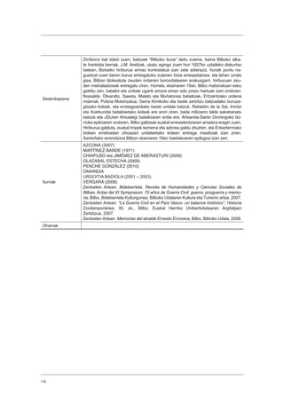 118
Deskribapena
Zirriborro bat idatzi zuen, batzuek “Bilboko ituna” deitu zutena, baina Bilboko alka-
te frankista berriak, J.M. Areilzak, ukatu egingo zuen hori 1937ko uztaileko diskurtso
batean, Bizkaiko hiriburua armaz konkistatua izan zela adieraziz. Itunak puntu na-
gusitzat zuen beren burua entregatuko zutenen bizia errespetatzea, eta lehen urrats
gisa, Bilbon blokeatuta zeuden indarren borondatearen erakusgarri, hiriburuan zeu-
den metrailadoreak entregatu ziren. Horrela, ekainaren 19an, Bilbo matxinatuen esku
gelditu zen, batailoi eta unitate ugarik amore eman edo preso hartuak izan ondoren:
Itxasalde, Otxandio, Saseta, Malato eta Muñatones batailoiak, Ertzaintzako ordena
indarrak, Polizia Motorizatua, Gerra Kimikoko eta beste zerbitzu batzuetako buruza-
gitzako kideak, eta erretagoardiako beste unitate batzuk. Rebelión de la Sal, Irrintzi
eta Itxarkundia batailoietako kideak ere erori ziren, baita miliziano talde sakabanatu
batzuk eta JSUren Amuategi batailoiaren erdia ere. Artxanda-Santo Domingoko bo-
rroka epikoaren ondoren, Bilbo galtzeak euskal erresistentziaren amaiera eragin zuen.
Hiriburua galduta, euskal tropek kemena eta adorea galdu zituzten, eta Enkarterrirako
bidean erretiradan zihoazen unitateetako kideen entrega masiboak izan ziren.
Santoñako errendizioa Bilbon ekainaren 19an hasitakoaren epilogoa izan zen.
Iturriak
AZCONA (2007)
MARTÍNEZ BANDE (1971)
CHIAPUSO eta JIMÉMEZ DE ABERASTURI (2009)
OLAZABAL ESTECHA (2009)
PENCHE GONZÁLEZ (2010)
ONAINDIA
URGOITIA BADIOLA (2001 – 2003)
VERGARA (2006)
Zenbaiten Artean: Bidebarrieta. Revista de Humanidades y Ciencias Sociales de
Bilbao. Actas del XI Symposium: 70 años de Guerra Civil: guerra, posguerra y memo-
ria, Bilbo, Bidebarrieta Kulturgunea. Bilboko Udalaren Kultura eta Turismo arloa, 2007.
Zenbaiten Artean: “La Guerra Civil en el País Vasco: un balance histórico”, Historia
Contemporánea, 35. zk., Bilbo, Euskal Herriko Unibertsitatearen Argitalpen
Zerbitzua, 2007.
Zenbaiten Artean: Memorias del alcalde Ernesto Ercoreca, Bilbo, Bilboko Udala, 2008.
Oharrak
 