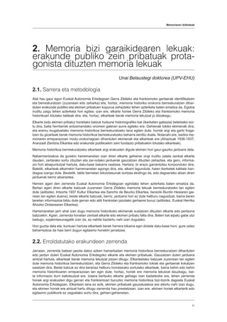 Memoriaren ibilbideak
11
2. Memoria bizi garaikidearen lekuak:
erakunde publiko zein pribatuak prota-
gonista dituzten memoria lekuak
Unai Belaustegi doktorea (UPV-EHU)
2.1. Sarrera eta metodologia
Atal hau gaur egun Euskal Autonomia Erkidegoan Gerra Zibileko eta frankismoko gertaerak identifikatzen
eta berreskuratzen (zuzenean edo zeharka) eta, hortaz, memoria historiko orokorra berreskuratzen dihar-
duten erakunde publiko eta ekimen pribatuen kopurua zehazteko lehen azterketa baten emaitza da. Egokia
iruditu zaigu lehen azterketa hori egitea; izan ere, elkarte horiek Gerra Zibileko eta frankismoko memoria
historikoari lotutako taldeak dira, eta, hortaz, elkarteak berak memoria lekutzat jo ditzakegu.
Elkarte (edo ekimen pribatu) horietako batzuk hutsune historiografiko bat (ikerketen gabezia) betetzeko sor-
tu dira, baita herritarrek antzemandako oroimen galerari aurre egiteko ere. Gehienak tokiko ekimenak dira,
eta eremu mugatuetako memoria historikoa berreskuratzeko lana egiten dute; horrek argi eta garbi froga-
tzen du gizarteak berak memoria historikoa berreskuratzeko beharra sentitu duela. Nolanahi ere, badira me-
moriaren erreparazioan modu orokorragoan diharduten ekimenak eta elkarteak ere (Ahaztuak 1936-1937,
Aranzadi Zientzia Elkartea edo erakunde publikoekin zein fundazio pribatuekin lotutako elkarteak).
Memoria historikoa berreskuratzeko elkarteek argi erakusten digute ekimen hori gaur-gaurko jarduera dela.
Nabarmentzekoa da gurekin harremanetan izan diren elkarte gehienei ongi iruditu zaiela zenbat elkarte
dauden, zertarako sortu zituzten eta zer-nolako jarduerak gauzatzen dituzten zehaztea, eta gero, informa-
zio hori abiapuntutzat hartuta, datu-base bakarra osatzea. Hartara, bi arazo garrantzitsu konponduko dira.
Batetik, elkarteak elkarrekin harremanetan egongo dira, eta, elkarri lagunduta, haien ikerketek kalitate han-
diagoa izango dute. Bestetik, talde berrietan bikoiztasunak sortzea ekidingo da, edo dagoeneko abian diren
jarduerak berriz abiaraztea.
Hemen ageri den zerrenda Euskal Autonomia Erkidegoan egindako lehen azterketa baten emaitza da.
Bertan ageri diren elkarte batzuek zuzenean Gerra Zibileko memoria lekuak berreskuratzeko lan egiten
dute (adibidez, Intxorta 1937 Kultur Elkartea eta Sancho de Beurko Elkartea, bereziki Burdin Hesiaren gai-
nean lan egiten duena); beste elkarte batzuek, berriz, jarduera hori ez dute helburu nagusitzat, baina beren
lanetan informazioa bildu dute gerran edo aldi frankistan jazotako gertaerei buruz (adibidez, Euskal Herriko
Ahozko Ondarearen Elkartea).
Harremanetan jarri ahal izan dugu memoria historikoko ekimenak sustatzen dituzten elkarte edo pertsona
batzuekin. Agian, zerrenda honetan zenbait elkarte edo ekimen pribatu falta dira. Baten bat aipatu gabe utzi
badugu, ezjakintasunagatik izan da, ez nahita baztertu nahi izan dugulako.
Hori guztia dela eta, kontuan hartuta elkarteek berek harrera bikaina egin diotela datu-base honi, gure ustez
beharrezkoa da hasi berri dugun egitasmo honekin jarraitzea.
2.2. Erroldatutako erakundeen zerrenda
Jarraian, zerrenda batean jasota datoz azken hamarkadan memoria historikoa berreskuratzen diharduten
edo jardun duten Euskal Autonomia Erkidegoko elkarte eta ekimen pribatuak. Gauzatzen duten jarduera
aintzat hartuta, elkarteak berak memoria lekutzat jotzen ditugu. Elkarteetako batzuek zuzenean lan egiten
dute memoria historikoa berreskuratzen, eta Gerra Zibileko eta frankismoko tokiak eta gertaerak kokatzen
saiatzen dira. Beste batzuk ez dira berariaz helburu horretarako sortutako elkarteak, baina behin edo behin
memoria historikoaren erreparazioan lan egin dute; hortaz, horiek ere memoria lekutzat dauzkagu, bai-
ta informazio iturri baliotsutzat ere. Izaera bertsuko elkarte gehiago izan badaitezke ere, lehen zerrenda
honek argi erakusten digu gerrari eta frankismoari buruzko memoria historikoa bizi-bizirik dagoela Euskal
Autonomia Erkidegoan. Elkarteen lana ez ezik, ekimen pribatuek gauzatutakoa ere aitortu nahi izan dugu,
eta ekimen horiek ere aintzat hartu ditugu zerrenda hau prestatzean; izan ere, ekimen horiek elkarterik edo
egitasmo publikorik ez zegoelako sortu dira, gehien-gehienetan.
 