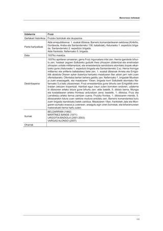 Memoriaren ibilbideak
131
Udalerria Fruiz
Gertakari historikoa Fruizko borrokak eta okupazioa.
Parte-hartzaileak
Alde errepublikanoa: 1. euskal dibisioa, Barreiro komandantearen sektorea (Kirikiño,
Gordexola, Araba eta Santanderreko 138. batailoiak), Asturiasko 1. espedizio briga-
da, Santanderreko 2. espedizio brigada.
Alde frankista: Nafarroako 5. brigada.
Data 1937ko maiatza.
Deskribapena
1937ko apirilaren amaieran, gerra Fruiz inguruetara iritsi zen. Herria igarobide bihur-
tu zen, hastear zegoen Sollubeko gudutik ihesi zihoazen zibilentzat eta erretiradan
zihoazen unitate militarrentzat, eta erresistentzia sendotzera etorritako tropak elkar-
tzeko gune (Asturiasko 1. espedizio brigada eta Santanderreko 2.a). Herria hornigai
militarrez eta artilleria baliabideez bete zen, 1. euskal dibisioak Arrieta eta Errigoi-
titik abiatuta Okaren ezker ibaiertza hartzeko maiatzaren 9an abian jarri nahi zuen
ofentsibarako. Ofentsiba bertan behera gelditu zen, Nafarroako 1. brigadak Muxikan
jo zuen erasoagatik, eta maiatzaren 10ean, brigada horri Sollubetik etorritako Na-
farroako 5.a batu zitzaionean, Fruiz erresistentzia gune bihurtu zen Errigoititik erre-
tiradan zetozen tropentzat. Hainbat egun iraun zuten borroken ondoren, udalerria
bi dibisioren arteko lotura gune bihurtu zen: alde batetik, 5. dibisio berria, Mungia
eta kostaldearen arteko fronteaz arduratzen zena; bestetik, 1. dibisioa, Fruiz eta
Larrabetzu arteko lerroa zaintzen zuena. Fruizko frontea, 1. dibisioaren mende, 5.
dibisioarekin lotura zuen sektore modura antolatu zen, Barreiro komandantea buru
zuen brigada inprobisatu batek zaindua. Maiatzaren 19an, frankistek Jata eta Mun-
giaren aurkako erasoa jo zutenean, areagotu egin ziren borrokak, eta biharamunean
matxinatuek herria hartu zuten.
Iturriak
BELDARRAIN (1992)
MARTÍNEZ BANDE (1971)
URGOITIA BADIOLA (2001-2003)
VARGAS ALONSO (2007)
Oharrak
 