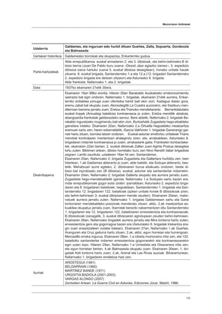 Memoriaren ibilbideak
133
Udalerria
Galdames, eta inguruan edo hurbil dituen Gueñes, Zalla, Sopuerta, Gordexola
eta Balmaseda
Gertakari historikoa Galdamesko borrokak eta okupazioa, Enkarterriko gudua.
Parte-hartzaileak
Alde errepublikanoa: euskal armadaren 2. eta 3. dibisioak, eta behin-behineko B di-
bisio berria (Juan De Pablo buru zuena –Dezsö Jász egiazko izenez–, 5. espedizio
dibisioa izena hartuko zuena 5. euskal dibisioa desegitean), honako unitate hauek
zituena: 8. euskal brigada, Santanderreko 1.a eta 12.a (12. brigadari Santanderreko
2. espedizio brigada ere deitzen zitzaion) eta Asturiasko 8. brigada.
Alde frankista: Nafarroako 1. eta 2. brigadak.
Data 1937ko ekainaren 21etik 30era.
Deskribapena
Ekainaren 19an Bilbo erorita, hilaren 20an Barakaldo ikuskatzeko errekonozimendu
operazio bat egin ondoren, Nafarroako 1. brigadak, ekainaren 21etik aurrera, Enkar-
terriko erdialdea jomuga zuen ofentsiba handi bati ekin zion. Kadagua ibaian gora,
eremu zabal bat okupatu zuen, Alonsotegitik La Cuadra auzoraino, eta Sasiburu men-
dilerroan barrena jarraitu zuen, Eretza eta Trianoko mendietarantz. Berrantolatutako
euskal tropek (Amuategi batailoia) kontraerasoa jo zuten, Eretza menditik abiatuta,
abangoardia frankistak geldiarazteko asmoz. Bere aldetik, Nafarroako 2. brigadak Ba-
rakaldo inguratzeko mugimendu bati ekin zion, Burtzeñatik Zugastieta hego-ekialdeko
gainetara iristeko. Ekainaren 22an, Nafarroako 2.a Ortuella hegoaldeko meatzaritza
eremuan sartu zen; haren ezkerraldetik, García Valiñoren 1. brigadak Ganerango gai-
nak hartu zituen, borroka latzen ondoren. Euskal-asturiar errefortzu unitateak Triano
mendiak kontrolpean mantentzen ahalegindu ziren, eta, arratsaldean, Asturiasko 8.
brigadaren indarrek kontraerasoa jo zuten, arrakastarik gabe. Frankisten bonbardake-
tek, ekainaren 22an bertan, 2. euskal dibisioak Zallan zuen Aginte Postua desegitea
lortu zuten. Biktimen artean, dibisio horretako buru zen Nino Nanetti italiar brigadista
zegoen. Larriki zaurituta, uztailaren 18an hil zen, Santanderren.
Ekainaren 23an, Nafarroako 2. brigada Zugastieta eta Gallartara hurbildu zen; bien
bitartean, 1.ak Galdames alderantz jo zuen, alde batetik, eta Sodupe alderantz, bes-
tetik. Mehatxuari aurre egiteko, 2. dibisioaren burua ebakuatu ondoren, beste di-
bisio bat inprobisatu zen (B dibisioa), euskal, asturiar eta santandertar indarrekin.
Ekainaren 24an, Nafarroako 2. brigadak Gallarta okupatu eta aurrera jarraitu zuen,
Zugastieta hego-mendebaldetik igarota. Nafarroako 1.a Sodupen sartu bazen ere,
indar errepublikanoek gogor eutsi zioten: iparraldean, Asturiasko 2. espedizio briga-
daren eta 8. brigadaren batailoiek; hegoaldean, Santanderreko 1. brigadak eta San-
tanderreko 12. brigadaren 122. batailoiak (azken unitate horiek B dibisiokoak ziren,
eta behin-behinean 3. euskal dibisioaren mende zeuden). Ekainaren 25ean, matxi-
natuek aurrera jarraitu zuten. Nafarroako 1. brigada Galdamesen sartu eta Garai
tontorraren mendebaldeko posizioak menderatu zituen; aldiz, 2.ak meatzaritza es-
kualdea okupatuz jarraitu zuen. Ibarrolak bereziki nabarmentzen ditu Santanderreko
1. brigadaren eta 12. brigadaren 122. batailoiaren erresistentzia eta kontraerasoak;
B dibisiokoak izanagatik, 3. euskal dibisioaren agindupean zeuden behin-behinean.
Ekainaren 26an, Nafarroako brigadek aurrera jarraitu eta Mira tontorra hartu zuten,
erresistentzia gero eta gogorragoa bazen ere (Asturiasko 8. brigadak triskantza era-
gin zuen erasotzaileen zutabe batean). Ekainaren 27an, Nafarroako 1.ak Gueñes,
Aranguren eta Cruz gailurra hartu zituen; 2.ak, aldiz, egun horretan eta hurrengoan,
Mercadillo erreka ingurua. Ekainaren 28an, 1.a Ubieta muinoraino iritsi zen, eta 122.
batailoiko santandertar indarren erresistentzia gogorrarekin eta kontraerasoarekin
egin zuten topo. Hilaren 29an, Nafarroako 1.a Urrestieta eta Otxaranera iritsi zen,
eta egun horretan bertan, 4.ak Balmaseda okupatu zuen. Ekainaren 30ean, 1. bri-
gadak Keli tontorra hartu zuen; 2.ak, Arenal eta Las Rivas auzoak. Biharamunean,
Nafarroako 1. brigadaren erreleboa hasi zen.
Iturriak
AROSTEGUI (1991)
BELDARRAIN (1992)
MARTÍNEZ BANDE (1971)
URGOITIA BADIOLA (2001-2003)
VARGAS ALONSO (2007)
Zenbaiten Artean: La Guerra Civil en Asturias, Ediciones Júcar, Madril, 1986.
 