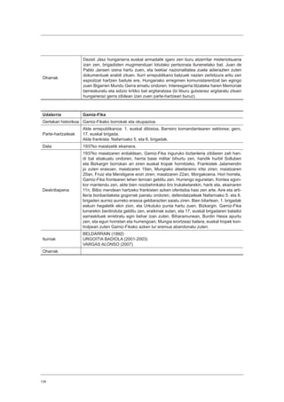 134
Oharrak
Dezsö Jász hungariarra euskal armadatik igaro zen buru atzerritar misteriotsuena
izan zen, brigadisten mugimenduari lotutako pertsonaia ilunenetako bat. Juan de
Pablo Jansen izena hartu zuen, eta txekiar nazionalitatea zuela adierazten zuten
dokumentuak erabili zituen. Iturri errepublikano batzuek nazien zerbitzura aritu zen
espioitzat hartzen badute ere, Hungariako erregimen komunistarentzat lan egingo
zuen Bigarren Mundu Gerra amaitu ondoren. Interesgarria litzateke haren Memoriak
berreskuratu eta edizio kritiko bat argitaratzea (bi liburu gutxienez argitaratu zituen
hungarieraz gerra zibilean izan zuen parte-hartzeari buruz).
Udalerria Gamiz-Fika
Gertakari historikoa Gamiz-Fikako borrokak eta okupazioa.
Parte-hartzaileak
Alde errepublikanoa: 1. euskal dibisioa, Barreiro komandantearen sektorea; gero,
17. euskal brigada.
Alde frankista: Nafarroako 5. eta 6. brigadak.
Data 1937ko maiatzetik ekainera.
Deskribapena
1937ko maiatzaren erdialdean, Gamiz-Fika inguruko biztanleria zibilaren zati han-
di bat ebakuatu ondoren, herria base militar bihurtu zen, handik hurbil Solluben
eta Bizkargin borrokan ari ziren euskal tropak hornitzeko. Frankistek Jatamendin
jo zuten erasoan, maiatzaren 19an, Mungiako ateetaraino iritsi ziren; maiatzaren
20an, Fruiz eta Mendigane erori ziren; maiatzaren 22an, Morgakoena. Hori horrela,
Gamiz-Fika frontearen lehen lerroan gelditu zen. Hurrengo egunetan, frontea egon-
kor mantendu zen, alde bien noizbehinkako tiro trukaketarekin, harik eta, ekainaren
11n, Bilbo mendean hartzeko frankisten azken ofentsiba hasi zen arte. Aire eta arti-
lleria bonbardaketa gogorrak pairatu ondoren, defendatzaileak Nafarroako 5. eta 6.
brigaden aurrez aurreko erasoa geldiarazten saiatu ziren. Bien bitartean, 1. brigadak
eskuin hegaletik ekin zion, eta Urkuluko punta hartu zuen, Bizkargin. Gamiz-Fika
lurrarekin berdinduta gelditu zen, eraikinak sutan, eta 17. euskal brigadaren batailoi
sarraskituek erretiratu egin behar izan zuten. Biharamunean, Burdin Hesia apurtu
zen, eta egun horretan eta hurrengoan, Mungia erortzeaz batera, euskal tropek kon-
trolpean zuten Gamiz-Fikako azken lur eremua abandonatu zuten.
Iturriak
BELDARRAIN (1992)
URGOITIA BADIOLA (2001-2003)
VARGAS ALONSO (2007)
Oharrak
 