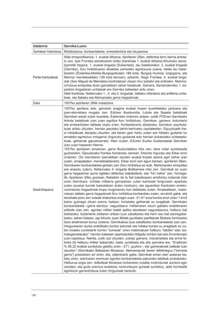 136
Udalerria Gernika-Lumo
Gertakari historikoa Mobilizazioa, bonbardaketa, erresistentzia eta okupazioa.
Parte-hartzaileak
Alde errepublikanoa: 1. euskal dibisioa. Apirilaren 28an, defentsa lerro berria antola-
tu zen, Ipar Frontea izenekoaren bidez (berehala 1. euskal dibisioa bihurtuko zena).
Iparretik hegora: 1. euskal brigada (Sukarrieta), lau batailoirekin; 2. euskal brigada
(Gernika), foru hiribilduaren ekialdea zaintzeko eginkizuna zuena, beste lau batai-
loirekin (Enderika-Idokilis-Burgogoikoako 189 kota, Burgoa muinoa, Urgogana, eta
Marmiz mendebaldeko 128 kota lerroan); azkenik, Hego Frontea, 4. euskal briga-
dak (San Miguel de Mendata) kontrolatzen zituen hiru batailoi eta erdirekin, Marmiz-
Urrutxua errepidea doan gainaldean zehar hedatuak. Gainera, Santanderreko 1. es-
pedizio brigadaren unitateak ere Gernika babesten aritu ziren.
Alde frankista: Nafarroako 1., 4. eta 5. brigadak, Italiako infanteria eta artilleria unita-
teak, eta Italiako eta Alemaniako gerra hegazkinak.
Data 1937ko apirilaren 26tik maiatzera.
Deskribapena
1937ko apirilera arte, gerraren eragina euskal tropen kuarteletako jarduera eta
joan-etorrietara mugatu zen. EAJren Itxarkundia, Loiola eta Saseta batailoiek
Gernikan eduki zuten kuartela. Ezkerreko indarren artean, soilik PCEren Gernikako
Arbola batailoiak izan zuen egoitza foru hiribilduan. Gernikan, gainera, boluntario
eta erreserbisten taldeak osatu ziren, fronteetarantz abiatzeko; borrokan zaurituta-
koak artatu zituzten, herrian jasotako behin-behineko ospitaleetan; Gipuzkoatik ihe-
si iritsitakoak aterpetu zituzten; eta beren gain hartu zuten ere hildako gudariei lur
emateko eginkizun mingarria (inguruko gudariak edo herrian kokatutako unitateeta-
koak, gehienak gipuzkoarrak). Hain zuzen, EAJren Euzko Gudarosteak Gernikan
izan zuen hasieran hilerria.
1937ko apirilaren amaieran, gerra Busturialdera iritsi zen, bere indar suntsitzaile
guztiarekin. Gipuzkoako frontea hondoratu zenean, Intxorta inguratu eta Eibar erori
ondoren, Oiz mendiaren iparraldean zeuden euskal tropek atzera egin behar izan
zuten, arrapaladan, mendebalderantz. Eibar erori zen egun berean, apirilaren 26an,
Gernikaren bonbardaketa gertatu zen (foru hiribildua ez ezik, Markinarako errepidea
ere erasotu zuten). Nafarroako 4. brigada Bolibarrera iritsi zen. Gernikak ez zuen
gerra hegazkinei aurre egiteko defentsa baliabiderik, eta “hiri irekia” zen, horrega-
tik. Apirilaren 26ko goizean, Rebelión de la Sal batailoiaren errefortzu indarrak iritsi
ziren Gernikara. Unitate militarra garraiatzen zuten kamioiek hirigunean aparkatu
zuten (euskal iturriek baieztatzen duten moduan), eta eguerdian frankisten erreko-
nozimendu hegazkinek tropa mugimendu hori detektatu zuten. Arratsaldean, matxi-
natuen aldeko gerra hegazkinek foru hiribildua bonbardatu zuten, errukirik gabe, eta
berehala piztu zen suteak triskantza eragin zuen. 31-41 tona bonba erori ziren 1 km2
baino gutxiago zituen eremu batean; horietako gehienak su eragileak. Gernikako
bonbardaketa –gerra ekintza– nagusitasun militarraren neurri gabeko erabileraren
adibide izan zen, agintari militar batek aplika dezakeen nagusitasuna, helburu bat
betetzeko, biztanleria zibilaren artean izua zabaltzeko eta herri oso bat adoregabe-
tzeko; azken batean, egi bihurtu zuen Molak jaurtitako panfletoek Bizkaia birrintzeko
bere ahalmenari buruz ziotena. Gernikakoa izua zabaltzeko bonbardaketa izan zen.
Hirigunearen aurka erabilitako bonba astunek eta milaka bonba su eragileek ez zu-
ten inolako zuribiderik horren “xumeak” ziren matxinatuen helburu “taktiko” edo “es-
trategikoetarako”: herriko kaleetan aparkatutako ibilgailu konboi bat edo Errenteriako
zubi ospetsua. Nahita, zutik utzi zituzten, zubiaz gainera, industrialdea eta arma fa-
brika (bi helburu militar bakarrak), baita Juntetxea eta eliz parrokia ere. “Eraikinen
% 85,22 erabat suntsituta gelditu ziren –271, guztira–, eta gainerakoek kalteak izan
zituzten” (Gernikako Bakearen Museoa). Alemaniarrak beren blitzkrieg-a (“tximista
gerra”) prestatzen ari ziren, eta, zalantzarik gabe, Gernikak eman zien aukeraz ba-
liatu ziren, arerioaren eremuan eginiko bonbardaketa sakoneko taktikak probatzeko.
Helburua argia zen: ibilbideak libratzea norberaren zutabe motordunek aurrera egin
zezaten, eta gudu eremua isolatzea, komunikazio guneak suntsituz, alde horretatik
eginkizun garrantzitsua zuten hiriguneak bereziki.
 