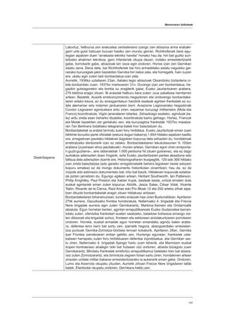 Memoriaren ibilbideak
137
Deskribapena
Laburtuz, helburua zen erakustea zenbateraino izango zen abiazioa arma erabaki-
garri urte gutxi batzuen buruan hasiko zen mundu gerran. Richthofenek bere egu-
tegian aipatzen duen “arrakasta tekniko handia” honako hau da: hiri bat guztiz sun-
tsitzeko ahalmen teknikoa, gero infanteriak okupa dezan, inolako erresistentziarik
gabe, borrokarik gabe, abiazioak lan osoa egin ondoren. Horixe izan zen Gernikan
saiatu zena. Dena dela, bai Richthofenek bai hiru armadetako estatu nagusiko gai-
nerako buruzagiek jakin bazekiten Gernika hiri irekia zela, eta horregatik, hain zuzen
ere, ukatu egin zuten beti bonbardatua izan zela.
Aurretik, 1936ko uztailaren 23an, Italiako legio abiazioak Otxandioko biztanleria zi-
bila bonbardatu zuen. 1937ko martxoaren 31n, Durango izan zen bonbardatua, he-
gazkin gutxiagorekin eta bonba su eragilerik gabe; Eusko Jaurlaritzaren arabera,
276 biktima eragin zituen. Bi erasoek helburu bera zuten: izua zabaltzea herritarren
artean. Bestetik, ikusirik errekonozimendu hegazkinen eta ondorengo bonbardake-
taren arteko lotura, ez du sinesgarritasun handirik esateak agintari frankistek ez zu-
tela alemaniar aire indarren jardueraren berri. Aviazione Legionariako hegazkinak
Condor Legioaren aginduetara aritu ziren, espainiar buruzagi militarrekin (Mola eta
Franco) koordinatuta, Vigón jeneralaren bitartez. Zehazkiago esateko, aginduak be-
tez aritu zirela esan beharko litzateke, koordinatuta baino gehiago. Hortaz, Francok
eta Molak bazekiten zer gertatuko zen, eta buruzagitza frankistak 1937ko maiatza-
ren 7an Berlinera bidalitako telegrama batek hori baieztatzen du.
Bonbardaketak ia erabat birrindu zuen foru hiribildua. Eusko Jaurlaritzak eman zuen
biktimei buruzko parte ofizialak (eskura dugun bakarra) 1.654 hildako aipatzen baditu
ere, erregistroan jasotako hildakoei dagokien kopurua dela zehazten du, hondakinak
erretiratzeko denborarik izan ez zelako. Bonbardaketaren lekukotasunen % 100en
arabera (zuzenean ahoz jasotakoak) –horien artean, Gernikan egon ziren erreporta-
ri guzti-guztiena–, aire oldarraldiak 1.000 pertsona hil zituen gutxienez, eta ez dago
aurkakoa adierazten duen frogarik, ezta Eusko Jaurlaritzaren partea akasduna edo
faltsua dela adierazten duenik ere. Historiografiaren ikuspegitik, 120 edo 300 hildako
izan zirela baieztatzea (edo garaiko erregistroetatik behera legokeen beste edozein
kopuru ematea) ez da inongo dokumentu historikotan oinarritzen; hau da, ez da
irizpide edo estimazio dokumentatu bat, iritzi bat baizik. Hildakoen kopuruak eztabai-
da pizten jarraitzen du. Egungo egileen artean, Herbert Southworth, Ian Patterson,
Philip Knightley, Paul Preston eta Xabier Irujok, besteak beste, ontzat ematen dute
euskal agintariek eman zuten kopurua. Aitzitik, Jesús Salas, César Vidal, Vicente
Talón, Ricardo de la Cierva, Raúl Arias edo Pío Moak 12 eta 250 arteko zifrak aipa-
tzen dituzte bonbardaketak eragin zituen hildakoez aritzean.
Bonbardaketaren biharamunean, lurreko erasoak hasi ziren Busturialdean. Apirilaren
27tik aurrera, Gipuzkoako frontea hondoratuta, Nafarroako 4. brigadak eta Frecce
Nere brigadak aurrera egin zuten Gernikarantz, Markina-Xemein eta Ondarroatik
abiatuta. Egun horretan bertan, agintari errepublikanoek Euzko Gudarostea berran-
tolatu zuten, ofentsiba frankistari eusten saiatzeko, batailoiei kohesioa emango zie-
ten dibisioak eta brigadak sortuz, fronteen eta sektoreen antolakuntzaren porrotaren
ondoren. Horrela, euskal armadak egun horretan emandako agindu baten arabe-
ra, defentsa lerro berri bat sortu zen, iparretik hegora, abangoardiako erresisten-
tzia puntuak Gernika-Zornotza-Gorbeia lerroan kokaturik. Apirilaren 28an, Gernika
Ipar Frontea izenekoaren erdian gelditu zen. Hurrengo egunean, frankistek uste-
kabean harrapatu zuten foru hiribilduaren defentsa inprobisatua, eta Gernikan sar-
tu ziren. Nafarroako 4. brigadak Ajangiz hartu zuen lehenik, eta Marmizen euskal
tropen kontraeraso ahalegin txiki bat hutsean utzi ondoren, abiada biziagotu zuen
Gernikarantz. Blindatu frankistek errefortzu errepublikanoz betetako tren bat atzera-
razi zuten Zornotzarantz, eta birrinduta zegoen hirian sartu ziren, hondakinen artean
zirauten unitate militar bakanei erresistentziarako ia aukerarik eman gabe. Ondoren,
Lumo eta Aixerrota okupatu zituzten. Aurretik zihoan Frecce Nere brigadaren talde
batek, Elantxobe okupatu ondoren, Gernikara heldu zen.
 