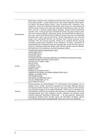 138
Deskribapena
Matxinatuen indarrek Llarch Castresana koronela hartu zuten preso, Ipar Fronteko
burua (jada ofizialki 1. euskal dibisioa zena), haren Estatu Nagusiko ofizial batzue-
kin batera. Den-denak fusilatu zituzten –Llarch koronela barne, maiatzaren 1ean,
Gasteizen–, azken hori frankistak konbentzitzen saiatu bazen ere, matxinatuekin bat
egiteko asmoa zuela eta ezer gutxi egin zuela alde errepublikanoan egon zen bitar-
tean. Llarchek 1. dibisioan utzitako postua betetzeko, Ricardo Gómez karabineroa
izendatu zuten. Hurrengo egunetan, frankistek Gernikaren okupazioa sendotu zuten,
eta herrira sartzea debekatu, ebidentziak garbitu eta bonbardaketaren efektuak az-
tertu arte. Jakina da Richthofen bera hondakinak miatzen aritu zela, eta Cabanellas
jeneralak egun batzuk igaro zituela herrian. Horrek errepublikanoen aire eraso bat
eragin zuen, matxinatuek Bermeon eta Gernikan ezarri zituzten posizioen aurka.
Apirilaren 27an eta hurrengo egunetan, Heinkel He 51 airekoek Gernika inguruak
metrailatu zituzten berriro. Apirilaren 26 eta maiatzaren 14 artean, matxinatuek 30
bonbardaketa eta metrailadore eraso baino gehiago egin zituzten Bermeo inguruan.
Ondoren, frankistek ospitale bat zabaldu zuten Gernikan, gerrako presoak artatzeko;
265 pertsona hil ziren gutxienez, zaurituen eta gaixoen artean.
Iturriak
AGIRREAZKUENAGA ZIGORRAGA (1987)
AIAPE ARBE (2011)
EGURTXIKI (2013)
ELGOYEN (2007)
ETXANIZ ORTUÑEZ, PALACIO SÁNCHEZ eta SERRANO BLANQUER (2006)
GERNIKAZARRA HISTORIA TALDEA (2007)
GRANJA eta ETXANIZ (1998)
IRUJO (2012)
ITURRIA (2014)
IRAZABAL (2007)
MAIER (1976)
MOMOITIO ASTORIKA (2007)
MOMOITIO ASTORIKA eta NUÑEZ MONASTERIO (2012)
NIEBEL eta EGAÑA (2012)
PATTERSON (2008)
RECONDO eta RECONCO (2011)
SALAS LARRAZABAL (2012)
SOUTHWORTH (2013)
Oharrak
Nabarmentzekoa da bonbardaketaren 75. urteurrenaren harira argitaratu zen ar-
gitalpen kopuru handia, eta bereziki aipatzekoa da Gernikako Bakearen Museoa
Fundazioak gertakari historiko honen inguruan egin duen edizio eta dokumentazio
lana. Bestetik, aipagarria da ere agintari frankistek, 1937tik aurrera, Gernikako bon-
bardaketarekin zerikusia izan zezakeen dokumentazio oro sistematikoki suntsitu edo
desagerrarazteko egin zuten ahalegina; bereziki, hildakoen izen-abizenak (orriak
ezabatuz Basurtuko Ospitaleko erregistroetan…). 30 urtez gutxienez, diktaduraren
propaganda ofizialak euskal armadari egotzi zion Gernikaren suntsiketa, agerian
utziz desinformazioa gerra propagandarako tresna ezin hobea izan daitekeela.
 