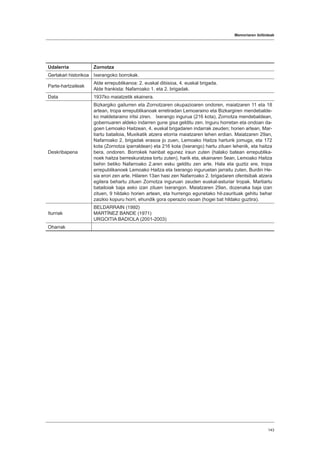 Memoriaren ibilbideak
143
Udalerria Zornotza
Gertakari historikoa Ixerangoko borrokak.
Parte-hartzaileak
Alde errepublikanoa: 2. euskal dibisioa, 4. euskal brigada.
Alde frankista: Nafarroako 1. eta 2. brigadak.
Data 1937ko maiatzetik ekainera.
Deskribapena
Bizkargiko gailurren eta Zornotzaren okupazioaren ondoren, maiatzaren 11 eta 18
artean, tropa errepublikanoak erretiradan Lemoaraino eta Bizkargiren mendebalde-
ko maldetaraino iritsi ziren. Ixerango ingurua (216 kota), Zornotza mendebaldean,
gobernuaren aldeko indarren gune gisa gelditu zen. Inguru horretan eta ondoan da-
goen Lemoako Haitzean, 4. euskal brigadaren indarrak zeuden; horien artean, Mar-
tiartu batailoia, Muxikatik atzera etorria maiatzaren lehen erdian. Maiatzaren 29an,
Nafarroako 2. brigadak erasoa jo zuen, Lemoako Haitza harturik jomuga, eta 172
kota (Zornotza iparraldean) eta 216 kota (Ixerango) hartu zituen lehenik, eta haitza
bera, ondoren. Borrokek hainbat egunez iraun zuten (halako batean errepublika-
noek haitza berreskuratzea lortu zuten), harik eta, ekainaren 5ean, Lemoako Haitza
behin betiko Nafarroako 2.aren esku gelditu zen arte. Hala eta guztiz ere, tropa
errepublikanoek Lemoako Haitza eta Ixerango inguruetan jarraitu zuten, Burdin He-
sia erori zen arte. Hilaren 13an hasi zen Nafarroako 2. brigadaren ofentsibak atzera
egitera behartu zituen Zornotza inguruan zeuden euskal-asturiar tropak. Martiartu
batailoiak baja asko izan zituen Ixerangon. Maiatzaren 29an, dozenaka baja izan
zituen, 9 hildako horien artean, eta hurrengo egunetako hil-zaurituak gehitu behar
zaizkio kopuru horri, ehundik gora operazio osoan (hogei bat hildako guztira).
Iturriak
BELDARRAIN (1992)
MARTÍNEZ BANDE (1971)
URGOITIA BADIOLA (2001-2003)
Oharrak
 