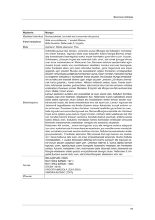 Memoriaren ibilbideak
149
Udalerria Mungia
Gertakari historikoa Bonbardaketak, borrokak eta Larrauriren okupazioa.
Parte-hartzaileak
Alde errepublikanoa: 1. euskal dibisioa.
Alde frankista: Nafarroako 5. brigada.
Data Apirilaren 30etik ekainaren 13ra.
Deskribapena
Sollubeko gudua hasi zenean, Larrauriko auzoa (Mungia eta Sollubeko mendatea-
ren artean kokatua, inguruko beste auzo batzuekin batera Mungia-Bermeo errepi-
dea kontrolatzeko base egokia) euskal tropak hornitzeko gune bihurtu zen. Auzoan,
Solluberantz zihoazen tropak eta materialak bildu ziren, eta horrek jomuga bihurtu
zuen indar matxinatuentzat. Maiatzaren 3an, Bermeon setiatuta zeuden italiar agin-
dupeko tropak askatu eta mendikatearen ekialdeko borroka eremuak berengana-
tzeko frankistek abian jarri zuten ofentsiba handian, gerra hegazkinek aire eraso
gogorrak egin zituzten Muxika eta kostaldearen arteko frontearen erretagoardian
zeuden komunikazio ardatz eta herriguneen aurka. Egun horretan, frankisten bonba
su eragileek Sollubeko bi isurialdeak kiskali zituzten, eta Sollube-Mungia errepidea-
ren aurkako aire erasoek biktima ugari eragin zituzten Larraurin; 20 hildako (herrita-
rrak nahiz gudariak), horien artean. Hildako militarren artean, Isaac Puente batai-
loiko milizianoak zeuden, guduan lehen esku-hartze labur bat izan ondoren unitatea
erretiradan zihoanean eroriak. Meñakan, Errigoitin eta Morgan ere hil-zaurituak izan
ziren; zibilak, horien artean.
Larrauri auzoaren aurkako aire erasoaldiak ez zuen etenik izan, Solluben borrokak
areagotu egin ziren bitartean. Maiatzaren 8an, Nafarroako 5.aren ustekabeko eraso
batek atzera eginarazi zituen Sollube eta kostaldearen arteko lerroan zeuden eus-
kal-asturiar tropak, eta beste erresistentzia lerro bat ezarri zen, Larrauri inguruan eta
Jatamendi hegoaldearen eta Arrieta-Libaoren artean kokatutako auzoek eratzen zu-
ten ardatzean. Erresistentzia lerro horretan, Larraurik berebiziko garrantzia izan zuen,
baita inguruko auzune eta herriguneek ere, Bermeo-Mungia errepidetik etor zitezkeen
tropei aurre egiteko gune modura. Egun horretan, miliziano talde sakabanatu bat iritsi
zen mendian barrena ihesean Larraurira, horietako batzuk zaurituak; artilleria sekzio
bateko kideak ziren, Sollubeko mendatean behera kamioietan erretiradan zihoazela
Marokoko mertzenarioek ustekabean harrapatu eta sarraskitu zituztenak.
Maiatzaren 9tik aurrera, Larrauri eta inguruko auzo eta herrigune ardatza abiapuntu
izan ziren euskal-asturiar indarren kontraerasoetarako, eta mendilerroaren mendebal-
deko isurialdeko posizioak sendotu ahal izan zituzten, Sollube berreskuratzeko ahale-
gina prestatzeko. Frankisten ekainaren 12ko erasoak huts egin bazuen ere, ekaina-
ren 14koak helburua bete zuen, eta indar errepublikanoak kanporatu zituzten Sollube
mendebaldetik. 1. euskal dibisioaren defentsa lerro berria Larraurin eta inguruan ez-
ker-eskuin zeuden auzoetan ezarri zen. Defentsa indarrak 5. euskal dibisio berrian
egituratu ziren, eginkizuntzat zuena Mungiatik itsasoraino hedatzen zen frontearen
zaintza. Azkenik, maiatzaren 19an, matxinatuen beste oldarraldi batek Jatamendi eta
Mungia ekialdearen arteko posizio errepublikanoak desegin zituen. Nafarroako 5. bri-
gadak Larrauri auzoa hartu zuen, eta frontea Mungiako ateetaraino iritsi zen.
Iturriak
BELDARRAIN (1992)
MARTÍNEZ BANDE (1971)
MARTÍNEZ BANDE (1980)
STEER (1978)
URGOITIA BADIOLA (2001-2003)
VARGAS ALONSO (2007)
Oharrak
 