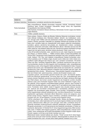 Memoriaren ibilbideak
151
Udalerria Leioa
Gertakari historikoa Mobilizazioa, Lamiakoko aerodromoa eta okupazioa.
Parte-hartzaileak
Alde errepublikanoa: Batailoi bihurtutako hasierako miliziak, Armadaren Abiazio
Zerbitzua (gero Euskal Armadaren Eskuadrilla izango zena) eta Espainiako
Errepublikaren Aire Indarrak (FARE).
Alde frankista: Armadaren Abiazio Zerbitzua, Alemaniako Condor Legioa eta Italiako
Legio Abiazioa.
Data 1936ko uztailetik ekainera.
Deskribapena
Gerra piztean, Gobernu Zibilak eta Bizkaiko Defentsa Batzarrak kontrolatzen zituzten
indar zibikoak mobilizatu ziren. Boluntario taldeek –lehenik– eta mobilizatuek –ondo-
ren– bat egin zuten 1936ko udan eta udazkenean antolatu ziren batailoiekin, ideologien
arabera. Gainera, gerrarako materialak sor zitzaketen fabrikak eta industriak ere mobi-
lizatu ziren, Lamiakon batez ere, itsasadarretik hurbil zegoen udalerriko industrialdean.
Lamiakon, gainera, aerodromo bat prestatu zen, itsasadarraren ondoan, Lamiakoko
hipodromo zaharraren eremuetan, Delta fabrikaren alboan. Kilometro bat luze eta 250
metro zabal zen, eta antiaereo bakar bat zuen. Aerodromoa abiazio frankistaren jomuga
nagusi izan zen gerra osoan, eta lehen erasoa abuztuaren 10ean nozitu zuen.
Leioa 20 bat aldiz bonbardatu zuten, aerodromoa ez ezik, baita hirigunea eta auzoak
ere (Artaza, La Vidriera fabrika…). 1936ko amaiera aldera, Euskal Eskuadrillako eta
“Krone Zirko” izenekoaren ehiza hegazkinak aireratzen hasi ziren Lamiakoko aerodro-
motik. Irailaren 17tik 19ra, bost hegazkin errepublikanok Gasteiz bonbardatu zuten:
hiriko kuartelak jo eta 10 hildako eragin zituzten (zortzi militar eta 2 zibil). Aireko erre-
publikano batek (Breguet bat) istripua izan zuen Lamiakon lurreratzean. Hil bereko
25ean eta 26an, frankisten hegazkinek Bilbo, Lamiakoko aerodromoa eta portu ere-
mua bonbardatu zituzten (6 ehiza hegazkin eta 9 bonbaketari); aldiz, errepublikanoek
Eskoriatza jo zuten, ehiza hegazkin batek eskoltatuko 2 bonbaketariren bidez. Erasoak
pertsona bat zauritu zuen. Bonbaketariek kalte arinak izan bazituzten ere, Lamiakora
itzultzea lortu zuten. Alemaniar pilotuek bi hegazkin bota zituztela uste izan zuten, eta
garaipentzat hartu zituzten. Biharamunean, matxuratutako hegazkin errepublikanoe-
tako bat (Vickers bat) –jada konpondua– aireratu eta Arrasaten erasotu zuen.
Legutioko guduan, aire borrokek garrantzi handia izan zuten, eta bereziki aipatze-
koak dira abenduan gertaturikoak. Hil horren 5ean eta 12an, errepublikanoek airez
erasotu zituzten Gasteizko aerodromoa eta Martínez de Aragón izenekoa (Elorriaga
eta Oñati artean), eta lurrean zeuden hegazkinak eta hangarrak suntsitu zituztela
adierazi zuten (iturri frankistek hegazkin batek izan zituen kalteetara mugatu zituz-
ten galerak). Ehiza hegazkin errepublikanoetako pilotuek, gainera, egun horietan 6
aireko bota zituztela jakinarazi zuten, egiazki He-51 bat bakarrik bota zutela dirudien
arren. Frankistek, beren aldetik, beste 6 hegazkin bota zituztela adierazi bazuten
ere, badirudi aire borroketan errepublikanoek 2 bonbaketari zaharkitu eta ehiza
hegazkin bat (lurreratzean) galdu zituztela. Garai horretan, Errepublikaren aldeko
ehiza hegazkinetako pilotuak sobietarrak ziren, eta Boris Alexandrovich Turchanskii
kapitainaren agindupean ziharduten (Boris Maranchov izenez ere ezaguna), zauri
larriak izango zituena. Hegazkin kopuru handiena, Lamiakoko aerodromoan, garai
horretan izan zen: 20 bat hegazkin, 9 errusiar ehiza hegazkin barne.
1937ko urtarrilaren 3an, abiazio frankistak Erandio, Sestao eta Bediako lantegiak
bonbardatu zituen, kalte materialak eta hil-zaurituak eraginez (hildako bat eta hainbat
zauritu). Biharamunean, Bilbo jarri zuen jomugan; dena dela, Lamiakoko ehiza he-
gazkinek frankisten errekonozimendu airekoak sakabanatu zituzten. Arratsaldean,
Burgostik aireratutako 5 Ju-52 alemaniarrek eta Gasteiztik aireratutako 4 Fokker es-
painiarrek, Alemaniako 13 Heinkel He-51 ehiza hegazkinek lagunduta, Bilbo bonbar-
datu zuten, 5 hildako zibil eraginez gutxienez. Alde errepublikanoak, erasoari erant-
zuteko, kanoi antiaereoak eta Euskal Eskuadrillako 8 ehiza hegazkin erabili zituen.
Condor Legioko Ju-52 bat jo eta Arraitz mendian erori zen.
Matxinatuen beste 2 airekok kalteak izan zituzten. “Chato”-ak eta He-51 ehiza hegaz-
kinak aurrez aurre jarri zituen borroka nahasian, lehenengoetako bi ukituak izan ziren:
batak lurreratzea lortu zuen, errusiar pilotu batek gidatuta; besteak lurra jo zuen,
 