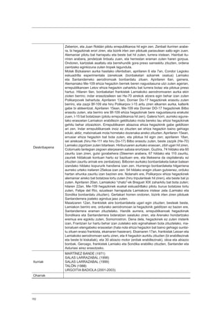 152
Deskribapena
Zeberion, eta Juan Roldán pilotu errepublikanoa hil egin zen. Zenbait iturriren arabe-
ra, bi hegazkinak erori ziren, eta bizirik irten zen pilotuak paraxutean salto egin zuen.
Alemaniar pilotu bat harrapatu eta beste bat hil zuten, lurrera iristean. Hainbat itu-
rriren arabera, jendetzak lintxatu zuen, eta herrestan eraman zuten haren gorpua.
Ondoren, kartzelak asaltatu eta berrehundik gora preso sarraskitu zituzten, ordena
zaintzeko eginkizuna zuten tropek lagunduta.
Molak Bizkaiaren aurka hasitako ofentsiban, apirilaren 6 eta 7an, Condor Legioko
eskuadrilla esperimentala izenekoak (bonbaketari azkarrek osatua) Lamiako
eta Santanderreko aerodromoak bonbardatu zituen. Apirilaren 6an, gainera,
Alemaniako Me-109 ehiza hegazkin berriek beren nagusitasuna utzi zuten agerian,
errepublikanoen Letov ehiza hegazkin zaharkitu bat lurrera botaz eta pilotua preso
hartuz. Hilaren 9an, bonbaketari frankistek Lamiakoko aerodromoaren aurka ekin
zioten berriro; indar erasotzaileen sei He-70 airekok atzera egin behar izan zuten
Polikarpovek behartuta. Apirilaren 13an, Dornier Do-17 hegazkinek erasotu zuten
berriro, eta zazpi Bf-109 eta hiru Polikarpov I-15 aritu ziren elkarren aurka, kalterik
gabe bi aldeentzat. Apirilaren 15ean, Me-109 eta Dornier DO-17 hegazkinek Bilbo
erasotu zuten, eta berriro ere Bf-109 ehiza hegazkinak bere nagusitasuna erakutsi
zuen, I-15 bat botatzean (pilotu errepublikanoa hil zen). Galera horri, aurreko egune-
tako erasoetan Lamiakon erabiltezin gelditutako mota bereko lau ehiza hegazkinak
gehitu behar zitzaizkion. Errepublikaren abiazioa ehiza hegazkinik gabe gelditzen
ari zen. Indar errepublikanoek inoiz ez zituzten sei ehiza hegazkin baino gehiago
eduki; aldiz, matxinatuek mota horretako dozenaka aireko zituzten. Apirilaren 15ean,
errusiar ehiza hegazkin bat bota zuten, eta pilotua hil egin zen; apirilaren 18an,
sei airekoak (hiru He-111 eta hiru Do-17) Bilbo erasotu zuten, beste zazpik (He-70)
Lamiako zigortzen zuten bitartean. Hiriburuaren aurkako erasoan, zibil ugari hil ziren,
Cotorruelo lantegian zegoen aterpearen sabaia erortzean. Guztira, 74 hildako eta 60
zauritu izan ziren, gutxi gorabehera (Steerren arabera, 67 hildako eta 110 zauritu,
zauriek hildakoak kontuan hartu ez bazituen ere, eta litekeena da ospitaleratu ez
zituzten zauritu arinak ere zenbatzea). Bilboren aurkako bonbardaketa bakar batean
izandako hildako kopururik handiena izan zen. Hurrengo bonbardaketa hilgarriena
aurreko urteko irailaren 25ekoa izan zen: 54 hildako eragin zituen gutxienez, orduko
hartan ehunka zauritu izan baziren ere. Nolanahi ere, Polikarpov ehiza hegazkinek
alemaniar aireko bat botatzea lortu zuten (hiru tripulanteak hil ziren), eta beste bat jo
zuten. Apirilaren 20an, Lamiakoko “chato”-ek Breguet XIX zaharkitu bat bota zuten;
hilaren 22an, Me-109 hegazkinek euskal eskuadrillako pilotu burua botatzea lortu
zuten, Felipe del Río, ezustean harrapatuta Lamiakora iristear zela (Lamiako eta
Sondika bonbardatu zituzten). Gertakari horren ondoren, bizirik irten ziren pilotuek
Santanderrera joateko agindua jaso zuten.
Maiatzaren 12an, frankistek aire bonbardaketa ugari egin zituzten; besteak beste,
Lamiakon berriro ere, ordurako aerodromoan ia hegazkinik gelditzen ez bazen ere,
Santanderrera eraman zituztelako. Handik aurrera, errepublikanoak hegazkinak
Sondikara eta Santanderrera bideratzen saiatuko ziren, eta Arenako hondartzako
eremua ere egokitu zuten, Somorrostron. Dena dela, hegazkinek ez zuten iristerik
izan, Frantzian lur hartu behar izan zutelako edo eginahalean bota zituztelako, ma-
txinatuen etengabeko erasoetan (hala nola ehiza hegazkin bat baino gehiago suntsi-
tu zituen eraso frankista, ekainaren hasieran). Ekainaren 17an, frankistak Leioan eta
Lamiakoko aerodromoan sartu ziren, eta 4 hegazkin aurkitu zituzten (bi erabiltezinak
eta beste bi kiskaliak), eta 30 abiazio motor (erdiak erabiltezinak), olioa eta abiazio
bonbak. Geroago, frankistek Lamiako eta Sondika erabiliko zituzten, Santander eta
Asturiasi airez erasotzeko.
Iturriak
MARTÍNEZ BANDE (1971)
SALAS LARRAZABAL (1998)
SALAS LARRAZABAL (1999)
TALÓN (1988)
URGOITIA BADIOLA (2001-2003)
Oharrak
 