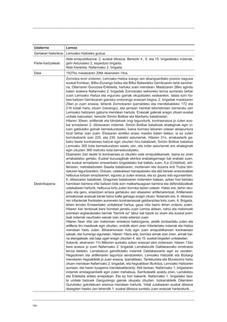 154
Udalerria Lemoa
Gertakari historikoa Lemoako Haitzeko gudua.
Parte-hartzaileak
Alde errepublikanoa: 2. euskal dibisioa. Bereziki 4., 6. eta 15. brigadetako indarrak,
gehi Asturiasko 2. espedizio brigada.
Alde frankista: Nafarroako 2. brigada
Data 1937ko maiatzaren 29tik ekainaren 14ra.
Deskribapena
Zornotza erori ondoren, Lemoako Haitza izango zen abangoardiako posizio nagusia
euskal frontean, Bilbo-Durango bidea eta Bilbo Babesteko Gerrikoaren tarte sendoe-
na, Oilarraren Gurutzea-Erletxeta, hartuko zuen mendean. Maiatzaren 28ko agindu
baten arabera Nafarroako 2. brigadak Zornotzako sektoreko lerroa aurreratu behar
zuen Lemoako Haitza eta inguruko gainak okupatzeko xedearekin, talaia ezin ho-
bea baitzen Gerrikoaren gaineko ondorengo erasoari begira. 2. brigadak maiatzaren
29an jo zuen erasoa, lehenik Zornotzaren iparraldeko eta mendebaldeko 172 eta
216 kotak hartu zituen (Ixerango), eta jarraian hainbat kilometrotan barneratu zen
Lemoako haitzaren gailurra mendean hartuta. Erasoak galerak eragin zituen euskal
unitate batzuetan, bereziki Simón Bolibar eta Martiartu batailoietan.
Hilaren 30ean, artilleriak eta blindatuek ongi lagundurik, kontraerasoa jo zuten eus-
kal armadaren 2. dibisioaren indarrek. Simón Bolibar batailoiak ahaleginak egin zi-
tuen galdutako gainak berreskuratzeko, baina borroka latzaren ostean abiapuntura
itzuli behar izan zuen. Etsaiaren airetiko eraso masibo baten beldur, ia ez zuten
borrokatzerik izan 225. eta 230. batailoi asturiarrek. Hilaren 31n, arrakastarik ga-
beko beste kontraeraso batzuk egin zituzten hiru batailoiek; Simón Bolibar batailoia
Lemoako 365 kota berreskuratzen saiatu zen, eta indar asturiarrek ere ahaleginak
egin zituzten 368 metroko kota berreskuratzeko.
Ekainaren 2an beste bi kontraeraso jo zituzten oste errepublikanoek, baina ez ziren
arrakastatsu gertatu. Euskal buruzagitzak ekintza erabakigarriago bat erabaki zuen,
eta euskal armadaren erreserbako brigadetako bat baliatu zuen, 6.a (Cristóbal), arti-
lleriaren, metrailadoreen Saseta batailoiaren, morteroen eta dozena erdi Trubia blin-
daturen laguntzarekin. Orduan, ustekabean harrapatzeko eta aldi berean erasotzaileei
helburua lortzen erraztearren, egunez jo zuten erasoa, eta ez gauez edo egunsentian.
6. dibisioaren batailoiek, Dragones batailoiaren indarrekin batean, azken hori bertako
harrobian barrena iritsi baitzen bide ezin malkartsuagoan barrena eta defendatzaileak
ustekabean harturik, helburua lortu zuten borroka latzen ostean. Halaz ere, behin oku-
patu eta gero, erasotzen erraza gertatuko zen etsaiaren artilleriarentzat. Artilleriaren
erreakzioak erasoak berak baino kalte gehiago eragin zituen. Nolanahi ere, 6. dibisioa-
ren infanteriak frankisten aurreneko kontraerasoak geldiaraztea lortu zuen. 6. Brigada,
lehen lerroko Erreserbako unitatetzat hartua, gaua iritsi baino lehen ordeztu zuten.
Hilaren 4an tentsioak bere horretan jarraitu zuen Lemoa aldean, nahiz eta matxinoek
prentsan argitaratutako berriak “berririk ez” labur bat baizik ez zioen eta euskal pren-
tsak indarrak neurtzeko saioak izan zirela adierazi zuen.
Hilaren 5ean iritsi zen matxinoen erreakzio beldurgarria, airetik bonbardatu zuten eta
artilleria tiro masiboak egin zituzten, ondotik etorri ziren Infanteriako indarrak eta Haitza
mendean hartu zuten. Biharamunean huts egin zuen errepublikanoen kontraeraso
saioak, eta hurrengo egunetan, hilaren 10era arte, borroka arinak izan ziren, arinak bai-
na etengabeak, eta baja ugari eragin zituzten 4. eta 15. euskal brigaden unitateetan.
Azkenik, ekainaren 11n Bilboren aurkako azken erasoari ekin ziotenean, hilaren 13an
bere erasoa jo zuen Nafarroako 2. brigadak Larrabetzutik Galdakaorako erretiratze
lerroa eteteko, Larrabetzun gainditutako indarrek Galdakaorantz egin ez zezaten.
Hegazkinen eta artilleriaren laguntza sendoarekin, Lemoako Haitzetik eta Bizkargi
mendiaren hegoaldetik jo zuen erasoa. Iparraldean, Tanteluzieta eta Munesorriz hartu
zituen mendean Nafarroako 2. brigadak, eta hegoaldean Burlotza, Lemoako Haitzaren
aurrean, eta haren luzapena mendebalderantz. Aldi berean, Nafarroako 1. brigadaren
indarrek erretagoardiatik egin zuten mehatxua, Sarrikoleatik azaldu ziren, Larrabetzu
eta Erletxeta arteko errepidean. Eta ez hori bakarrik. Nafarroako 1. brigadako bes-
te unitate batzuek Gangurengo gainak okupatu zituzten, bizkarraldetik Oilarraren
Gurutzeko gotorlekuen eremua mendean harturik. Vidal zutabearen euskal dibisioa
desegiten hasiko zen lehendik 1. euskal dibisioa suntsitu zuen erasoak hartaraturik.
 