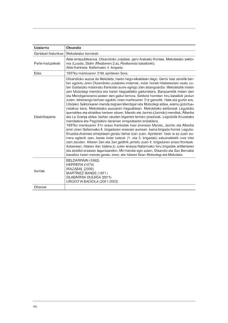162
Udalerria Otxandio
Gertakari historikoa Mekoletako borrokak
Parte-hartzaileak
Alde errepublikanoa: Otxandioko zutabea, gero Arabako frontea, Mekoletako sekto-
rea (Loyola, Stalin (Meaberen 2.a), Abellaneda batailoiak).
Alde frankista: Nafarroako 4. brigada.
Data 1937ko martxoaren 31tik apirilaren 5era.
Deskribapena
Otxandioko auzoa da Mekoleta, haren hego-ekialdean dago. Gerra hasi zenetik ber-
tan egokitu ziren Otxandioko zutabeko indarrak, indar horiek hilabeteetan osatu zu-
ten Gasteizko matxinatu frankistei aurre egingo zien abangoardia. Mekoletatik iristen
zen Motxotegi mendira eta haren hegoaldeko gailurretara, Barazarretik iristen den
eta Mendiganeraino jaisten den gailur-lerrora. Sektore horretan hiru batailoik jardun
zuten, lehenengo lerroan egokitu ziren martxoaren 31z geroztik. Hala eta guztiz ere,
Ubideko Sektorearen mende zegoen Mendigan eta Motxotegi aldea, eremu gotortue-
netakoa bera, Mekoletako auzoaren hegoaldean. Mekoletako sektoreak Legutioko
iparraldea eta ekialdea hartzen zituen, Maroto eta Jarinto (Jarindo) mendiak, Albertia
eta La Granja aldea; bertan zeuden bigarren lerroko posizioak, Legutiotik Kruzetako
mendatera eta Pagotxikira daraman errepidearen erdialdera.
1937ko martxoaren 31n eraso frankistak hasi zirenean Maroto, Jarinto eta Albertia
erori ziren Nafarroako 4. brigadaren erasoen aurrean, baina brigada horrek Legutio-
Kruzeta-Aramaio errepidean geratu behar izan zuen. Apirilaren 1ean ia ez zuen au-
rrera egiterik izan, beste indar batzuk (1. eta 3. brigadak) eskuinaldetik noiz iritsi
zain zeuden. Hilaren 2an eta 3an geldirik jarraitu zuen 4. brigadaren eraso fronteak.
Azkenean, hilaren 4an batera jo zuten erasoa Nafarroako hiru brigadek artilleriaren
eta airetiko erasoen laguntzarekin. Min handia egin zuten, Otxandio eta San Bernabe
baseliza haien mende geratu ziren, eta hilaren 5ean Motxotegi eta Mekoleta.
Iturriak
BELDARRAIN (1992)
HERRERA (1974)
IRAZABAL (2006)
MARTÍNEZ BANDE (1971)
OLABARRIA OLEAGA (2011)
URGOITIA BADIOLA (2001-2003)
Oharrak
 