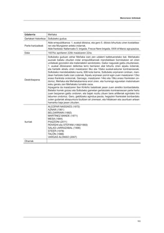 Memoriaren ibilbideak
163
Udalerria Meñaka
Gertakari historikoa Sollubeko gudua.
Parte-hartzaileak
Alde errepublikanoa: 1. euskal dibisioa, eta gero 5. dibisio bihurtuko ziren kostaldea-
ren eta Mungiaren arteko indarrak.
Alde frankista: Nafarroako 5. brigada, Frecce Nere brigada, XXIII di Marzo agrupazioa.
Data 1937ko apirilaren 22tik maiatzaren 22ra.
Deskribapena
Sollubeko guduan zehar Meñaka izan zen udalerri kaltetuenetako bat. Meñakako
auzoak baliatu zituzten indar errepublikanoek mendialdean borrokatzen ari ziren
unitateak gizonekin eta materialekin sendotzeko. Gailur nagusiak galdu zituztenean,
1. euskal dibisioaren defentsa lerro berriaren atal bihurtu ziren aipatu indarrak,
eta hartatik abiatu ziren maiatzaren 9ko eta 10eko euskal-asturiar kontraerasoak,
Sollubeko mendebaldeko isuria, 606 kota barne, Sollubeko erpinaren ondoan, men-
dean hartzeko balio izan zutenak. Aipatu erpinean porrot egin zuen maiatzaren 12ko
eraso frankista orokorrak. Geroago, maiatzaren 14ko eta 19ko eraso frankisten on-
dorioz, Meñaka eta Meñakabarrena erori ziren, eta hurrengo egunetan matxinatuen
esku geratu zen Meñakako lurralde osoa.
Aipagarria da maiatzaren 9an Kirikiño batailoiak jasan zuen airetiko bonbardaketa.
Batailoi horrek goizez eta Sollubeko gainetan gertatutako kontraerasoan parte hartu
zuen bezperan galdu ondoren, eta bajak nozitu zituen bere artilleriak egindako tiro
laburren ondorioz. Gero, gelditzeko agindua jasota, hegazkin frankistek bonbardatu
zuten gudariak abiapuntura itzultzen ari zirenean, eta hildakoen eta zaurituen artean
hamarka baja jasan zituzten.
Iturriak
ALCOFAR NASSAES (1972)
AZNAR (1961)
BELDARRAIN (1992)
MARTÍNEZ BANDE (1971)
MESA (1994)
PIAZZONI (2011)
ROVIGHI eta STEFANI (1992/1993)
SALAS LARRAZABAL (1998)
STEER (1978)
TALÓN (1988)
VARGAS ALONSO (2007)
Oharrak
 