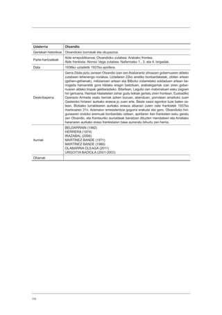 170
Udalerria Otxandio
Gertakari historikoa Otxandioko borrokak eta okupazioa.
Parte-hartzaileak
Alde errepublikanoa: Otxandioko zutabea; Arabako frontea.
Alde frankista: Alonso Vega zutabea; Nafarroako 1., 3. eta 4. brigadak.
Data 1936ko uztailetik 1937ko apirilera.
Deskribapena
Gerra Zibila piztu zenean Otxandio izan zen Arabarantz zihoazen gobernuaren aldeko
zutabeen lehenengo norakoa. Uztailaren 22ko airetiko bonbardaketak, zibilen artean
(gehien-gehienak), milizianoen artean eta Bilboko indarretako soldaduen artean be-
rrogeita hamarretik gora hildako eragin baitzituen, erabakigarriak izan ziren gober-
nuaren aldeko tropak geldiarazteko. Bitartean, Legutio zen matxinatuen esku zegoen
hiri gertuena. Hainbat hilabetetan zehar gudu txikiak gertatu ziren frontean, Euskadiko
Operazio Armada osatu berriak azken buruan, abenduan, porrotean amaituko zuen
Gasteizko hiriaren aurkako erasoa jo zuen arte. Beste sasoi egonkor luze baten os-
tean, Bizkaiko lurraldearen aurkako erasoa abiarazi zuten oste frankistek 1937ko
martxoaren 31n. Aramaion erresistentzia gogorra erakutsi eta gero, Otxandioko hiri-
gunearen ondoko eremuak bonbardatu ostean, apirilaren 4an frankisten esku geratu
zen Otxandio, eta Kantauriko isurialdeak banatzen dituzten mendateen eta Arratiako
haranaren aurkako eraso frankistaren base aurreratu bihurtu zen herria.
Iturriak
BELDARRAIN (1992)
HERRERA (1974)
IRAZABAL (2006)
MARTÍNEZ BANDE (1971)
MARTÍNEZ BANDE (1980)
OLABARRIA OLEAGA (2011)
URGOITIA BADIOLA (2001-2003)
Oharrak
 