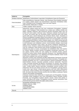 172
Udalerria Portugalete.
Gertakari historikoa Mobilizazioa, Gudontzidiaren Laguntzako Ontzitaldearen basea eta Okupazioa
Parte-hartzaileak
Alde errepublikanoa: Hasierako miliziak, Justo Rodríguez Rivas Asaltoko tenientea-
ren zutabea, batailoi askotan eta Gudontzidiaren Laguntzako Ontzitaldean ibilita-
koak. Ontzitalde horrek Portugaleten eduki zuen base nagusia.
Alde frankista: Nafarroako 4. brigada.
Data 1936ko uztailetik 1937ko ekainera.
Deskribapena
Altxamendu militarra hasita goiz hasi ziren mobilizatzen Portugaleten. Uztailaren
21ean Justo Rodríguez Rivas tenientea buru izango zuen zutabea antolatu zen
Bilbon. Bizkaiko Gobernari Zibil Echeverría Novoak Donostiara bidali zuen hiri
hartan hasi berria zelako matxinoen saioa. Rodríguez zutabeak ehunka gizon bil-
du zituen, eta handitu egin zen Donostiara bidean hamarnaka gizon batu ahala;
guztira 600 gizon, kamioi blindatuak eta morteroak bilduko zituen. Gudularien ia
herena Portugaleteko Euskadiko Alderdi Komunistak jarri zuen. Gainera, Euzkadiko
Gudontzidiaren Laguntzako Ontzitaldearen basea izan zen Portugalete. Itsas arma-
dako Goi Agintaritza Bilboko Carlton Hotelean zegoen, eta 1936ko azaroaz geroztik
Portugaleteko Hotelean zegoen herriko Itsas Ordezkaritzaren egoitza. Ordezkaritza
horrek bideratzen zuen kostaldeko zaintza, minak kentzeko zeregina, lotura lanak
egiten zituen borrokarako bouen artean, eta portuko instalazioei zegozkienak bi-
deratzen zituen. Ondorioz, airetiko bonbardaketen jomuga bihurtu zen Portugalete;
izan ere, maiatzaren 10ean bereziki eraso zituzten Portugalete eta Getxo.
Gatazka luze jotzen ari zenez, konpainietara eta batailoietara bildu ziren hasiera-
ko miliziak. Batailoi horietako batzuek Portugaleten antolatutako kasernetan zu-
ten egoitza, hainbat unitate izan ziren egoitza hori txandaka okupatu zutenak:
Ariztimuño, Euzko Indarra (Eusko Abertzale Ekintzaren 2.a), Baracaldo-Martínez
Aragón (UGT sindikatuaren 13.a), Malatesta eta Diziplina batailoiak. Azken horrek
San Antonio txaletean izan zuen bere kuartela.
Bizkaiaren aurkako eraso frankistak eta Bilbo Defendatzeko Gerrikoaren hausturak
behartu zituen euskal armadaren indarrak ezkerraldera eramatera. Portugalete ezin-
besteko igarobidea izan zen 5. euskal dibisioaren indarrak erretiratzeko, Plentzia-
Getxo-Erandio eremuan inguratuta geratzeko arriskuan baitzeuden. Ekainaren
15ean, frankistak Artxandan eta Basaurin borrokatzen ari zirenean, Asua ibaiaren
haranean aurrera eginda, Nerbioi ibaiaren ezkerraldera erretiratzeko agindua jaso
zuten. Unitate batzuk Getxora daramaten errepideetan barrena erretiratu ziren.
Dibisioaren atal bat zubi esekian barrena iritsi zen Portugaletera, geroago leherra-
raziko zuten, egun berean. Unitate batzuek gauera arte eutsi zioten ebakuatzeko
zubi-buruari, orduan erretiratu ziren Portugaletera era berean leherrarazi zuten zu-
bitik, eta beste indar batzuk Erandion barrena iritsi ziren Bilbora, autobusez, Nerbioi
ibaiaren eskuinaldeko errepideetatik.
Azkenean, ekainaren 22an, Nafarroako 2. brigada sartu zen Portugaleten. Geroago,
iparraldea husten ahalegindu ziren ontzi errepublikano batzuk harrapatu zituzten
frankistek, eta Portugaletera itzultzera behartu zituzten. Horixe bera gertatu zi-
tzaion Adin-Mendi atoi ontziari, Portugaletera eraman baitzuten abuztuaren 23an
Santanderretik gizonez beterik ihes egiten saiatu zenean.
Iturriak
MUNARRIZ HERNANDO (2012)
PARDO SAN GIL (1998)
ROÑANA (2005)
RUIZ SIERRA (2005)
SARRIA (1978)
Oharrak
 