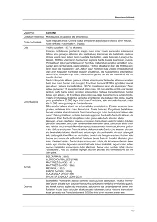Memoriaren ibilbideak
173
Udalerria Santurtzi
Gertakari historikoa Mobilizazioa, okupazioa eta errepresioa.
Parte-hartzaileak
Alde errepublikanoa: Gerora euskal armadaren batailoietara bilduko ziren miliziak.
Alde frankista: Nafarroako 4. brigada.
Data 1936ko uztailetik 1937ko ekainera.
Deskribapena
Indarren mobilizazio goiztiarrak eragin zuen indar horiek aurreneko zutabeetara
biltzea, eta geroago alderdien eta sindikatuen konpainiak eta batailoiak osatzea.
Unitate askok izan zuten beren kuartela Santurtzin, esate baterako Lenago-il ba-
tailoiak, 1937ko urtarrilaren hondarrean egoitza Santa Eulalia kuartelean zuenak.
Portu aldeari esker garrantzitsua zen herri hau matxinatuen airetiko sarraldien jomu-
ga izan zen hainbat aldiz, esate baterako, 1936ko abuztuaren 8an eta 1937ko apiri-
laren 29an eta maiatzaren 12an. Azken egun horretan itsas unitate errepublikanoak
izan ziren hegazkin frankistek bilatzen zituztenak, eta “Galdamesko ontziralekua”
deituan C-6 itsaspekoa jo zuten, matxuratuta geratu zen eta sei marinel hil eta hiru
zauritu zituzten.
Santurtziko portu aldeak, gainera, zibilak atzerrira eta Santander aldera eramateko
balio izan zuen, bertan izan zen gero Frantzian barrena SESBra igorritako haurrak
jaso zituen Habana transatlantikoa. 1937ko maiatzaren 6aren eta ekainaren 17aren
artean gutxienez 16 espedizio handi izan ziren, 36 merkataritza ontzik eta transat-
lantikok parte hartu zuten (arestian adierazitako Habana transatlantikoak hainbat
bidaia egin zituen), 29 Frantziara joan ziren eta zazpi Santanderrera, azken hiri ho-
rretara errefuxiatuez beteriko hamarka arrantzontzi eta txalupa iritsi zirela. Guztira
gutxi gorabehera 35.000 lagun iritsi ziren Frantziara, asko eta asko haurrak zirela,
eta 10.000 baino gutxiago ez Santanderrera.
Bilbo erorita behera etorri zen ezkerraldeko erresistentzia. Etsaien erasoak dese-
gindako unitateak iritsi ziren Santurtzira. Esate baterako Zergatik-ez batailoiaren
buruek unitatea abandonatu eta Frantziara ihes egin zuten destruktore batean ekai-
naren 15eko goizaldean, unitatea barreiatu egin zen Barakaldo-Santurtzi aldean, eta
ekainaren 23an Santurtzi okupatzen zuten gizon asko hartu zituzten atxilo.
Geroago, artean ikertzeko dagoen errepresio frankistaren alderdi batekin lotutako
gertakari batzuekin jarri zuten harremanetan herriaren izena. Santander erori ondo-
ren, hainbat ontzi errepublikano harrapatu zituen armada frankistak, ehunka gudula-
ri eta zibil zeramatzaten Frantzia aldera. Asko eta asko Santurtzira eraman zituzten,
eta berehalako taldeko identifikazio saioak egin zituzten haiekin. Arrazoi batengatik
edo bestengatik identifikatzen bazituzten, bereizi eta desagerrarazten zituzten. Aller
bapore ontziarena da adibide bat; besteak beste Bakunin batailoi akratako gizon
asko zihoazen hartan. Santurtzira eraman zuten ontzia, eta lehorreratu bezain laster
salatu egin zituzten lagunekin kamioi bat bete zuten frankistek, lagun horien artean
zegoen batailoiko komandante Julio Martínez. Segur asko guztiak bidali zituzten
“paseatzera”, hau da, akabatu egingo zituzten prozesu eta formaltasunik bat ere
izan gabe.
Iturriak
BELDARRAIN (1992)
ALONSO CARBALLES (1998)
MARTÍNEZ BANDE (1971)
MARTÍNEZ BANDE (1980)
MENDIVIL (1992)
PARDO SAN GIL (1998)
SOLDEVILLA ORIA (1998)
URGOITIA BADIOLA (2001-2003)
Oharrak
Iparraldeko Frontearen itsasoz barneko ebakuazioak aztertzean, “euskal herritar-
tzat” jotzen dituzte iturri batzuek Kantauriko portuetatik irtendako errefuxiatu guztiak,
eta horrek nahasi egiten du errealitatea, asturiarrek eta santandertarrek beren erre-
fuxiatuen kuota izan baitzuten ebakuatutako taldeetan, baita Habana transatlanti-
koak garraiatu eta Frantzian barrena SESBra iritsi ziren haurren artean ere.
 