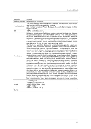 Memoriaren ibilbideak
177
Udalerria Sondika
Gertakari historikoa Aerodromoa eta okupazioa.
Parte-hartzaileak
Alde errepublikanoa: Armadaren Abiazio Zerbitzua, gero Espainiar Errepublikaren
Aire Indarren (FARE) Iparraldeko Aire Indarrak.
Alde frankista: Armadaren Abiazio Zerbitzua, Alemaniako Condor legioa, eta Italiar
Legioko Abiazioa.
Data 1937ko maiatzetik ekainera.
Deskribapena
Bizkaiaren aurkako eraso frankistaren hasiera-hasieratik lurraldea airez babeste-
ko egoeran ez zegoenez, Eusko Jaurlaritzak behin eta berriz eskatu zion estatuko
gobernuari hegazkinak bidali zitzala lurraldearen babesa sendotzeko. Neurri hori
babesteko argudioetako bat zen Sondikako aerodromoa eraikitzen amaitu zutela,
ordura arte Bizkaian erabilitako Lamiakokoak (Leioa) baino baldintza hobeak zituela,
Lamiakokoa baliogabetua zegoela eta ez zutela apirilaz geroztik erabiltzen, abiazio
errepublikanoak Bizkaia utzi behar izan zuen unetik, alegia.
Ugari izan ziren Iparraldea abiazioarekin sendotzeko saioak, porrotak bezainbeste.
Apirilaren 10ean, maiatzaren 3an bezala, iparraldera iristen saiatu zen lagunduta ez
zihoan hegazkin bat, baina ez zuen helburua lortu, Frantzian lurreratu behar izan
zuen, armak kendu zizkioten, eta Kantauri aldera joan ez zedin, itzularazi egin zuten
armaz hornituriko eskoltak lagunduta. Maiatzaren 9an, Sollubeko gudua gertatzen ari
zenean, 15 hegazkinek itzuli behar izan zuten errepublikanoen mendeko lurraldera
(bederatzi ehiza-hegazkin, bost bonbaketari eta garraio-hegazkin bat). Maiatzaren
17an beste horrenbeste gertatu zitzaien beste 17 hegazkini (12 ehiza-hegazkin eta
eremuak arakatzeko beste bost). Porrot horien aurrean, taktika aldatzea beste au-
kerarik ez zegoen. Hegazkinak zuzeneko hegaldietan bidali zituzten iparraldera,
Frantzian lurreratu gabe baina tarte batzuk Frantziako lurraldearen gainean eginez,
hegazkinen bat matxuratuz gero Frantziako lurretan lurreratzeko aukera izan zezan.
Maiatzaren 24an 12 ehiza-hegazkin irten ziren iparralderantz. Tamalez, erabatekoa
izan zen porrota. Matxuratuta edo nabigazio alorreko akatsak tarteko, errepublikanoen
mendeko lurraldera itzuli ziren ehiza-hegazkinetatik erditik gora, bat itsasora jausi zen
Donostiako hiriaren aurrean, eta beste bat Lamiako gainean bota zuten. Iritsi zirenak
gutxira matxuratu ziren, edo aireko borroketan suntsitu zituzten, edo Santanderren
jasandako bonbardaketen ondorioak nozitu zituzten. Sondikako aerodromo berria era-
biltzeko saioari berehalakoan erantzun zioten, maiatzaren 24an bertan 3,5 tona bonba
jaurti baitzituzten Sondikako instalazioen aurka hiru bonbaketari italiarrek. Beraz, ezin
izan zuten aerodromoa erabili, eta ekainaren 16an etsaiaren esku geratu zen Sondika.
Iturriak
AGUIRRE (1978)
ALCOFAR NASSAES (1975)
SALAS LARRAZABAL (1998)
TALÓN (1988)
VARGAS ALONSO (2012)
Oharrak
 