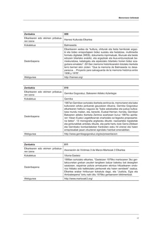 Memoriaren ibilbideak
17
Zenbakia 009
Elkartearen edo ekimen pribatua-
ren izena
Harresi Kulturala Elkartea
Kokalekua Balmaseda
Deskribapena
Elkartearen xedea da “kultura, ohiturak eta festa herrikoiak argaz-
ki eta bideo erreportajeen bidez sustatu eta hedatzea, multimedia
formatu digitalak (WEB), dokumentu inprimatuak, liburuak eta beste
edozein bitarteko erabiliz, eta argazkiak eta ikus-entzunezkoak be-
rreskuratzea, katalogatu eta aipatutako bitarteko horien bidez eza-
gutzera emateko”. 2013an memoria historikoarekin lotutako ikerketa
lerro berriari ekin zioten: “Que la memoria de Balmaseda no desa-
parezca… Proyecto para salvaguarda de la memoria histórica entre
1936 y 1978”.
Webgunea http://harresi.org/
Zenbakia 010
Elkartearen edo ekimen pribatua-
ren izena
Gernika Gogoratuz, Bakearen Aldeko Aztertegia
Kokalekua Gernika
Deskribapena
1987an Gernikan sortutako ikerketa zentroa da, memoriaren eta bake
kulturaren arloko jarduerak gauzatzen dituena. Gernika Gogoratuz
elkartearen helburu nagusia da “bake askatzailea eta justua bultza-
tzea mundu mailan, eta, bereziki, Euskal Herrian; horrela, Gernikan
Bakearen aldeko Ikerketa Zentroa ezartzeari buruz 1987ko apirila-
ren 10ean Eusko Legebiltzarrak onartutako ez-legezko proposame-
na betez”. 13 monografia argitaratu dituzte; nazioarteko topaketak
eta jardunaldiak antolatu dituzte, eta parte hartu dute Gerra Zibilean
eta Gernikako bonbardaketan frankisten esku hil zirenei eta haien
errepresaliak jasan zituztenei egindako hainbat omenalditan.
Webgunea http://www.gernikagogoratuz.org/es/presentacion
Zenbakia 011
Elkartearen edo ekimen pribatua-
ren izena
Asociación de Víctimas 3 de Marzo-Martxoak 3 Elkartea
Kokalekua Vitoria-Gasteiz
Deskribapena
1999an sortutako elkartea, “Gasteizen 1976ko martxoaren 3ko ger-
takizunetan greban zeuden langileen batzar baketsu bat desegiten
saiatzean, espainiar polizia armatuaren ekintza hiltzailearen ondo-
rioz hildako edo kaltetutako pertsonek eta haien senideek” osatua.
Elkartea arabar hiriburuan kokatuta dago, eta “Justizia, Egia eta
Aintzatespena” lortu nahi ditu 1976ko gertaeraren biktimentzat.
Webgunea http://www.martxoak3.org/
 