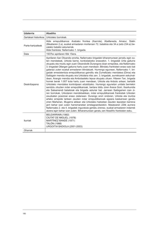 180
Udalerria Abadiño
Gertakari historikoa Urkiolako borrokak.
Parte-hartzaileak
Alde errepublikanoa: Arabako frontea (Ibarrola), Abellaneda, Amaiur, Stalin
(Meaberen 2.a), euskal armadaren morteroen 72. batailoia eta 34.a (edo 234.a) be-
zalako batailoi asturiarrak.
Alde frankista: Nafarroako 1. brigada.
Data 1937ko apirilaren 6tik 15era.
Deskribapena
Apirilaren 4an Otxandio erorita, Nafarroako brigadek biharamunean jarraitu egin zu-
ten mendateak, Urkiola barne, konkistatzeko erasoekin. 1. brigadak Urita gailurra
okupatu eta moztu egin zuen Otxandiotik Durangora doan errepidea, eta Nafarroako
3. brigadak Ollargan gailurra hartu zuen mendean. Blindatu frankisten eraso saio bat
galarazi zuten euskal armadaren blindatuek. Hurrengo egunean, Nafarroako 1. bri-
gadak erresistentzia errepublikanoa gainditu eta Zumeltzako mendatea (Dima) eta
Saibigain mendia okupatu era Urkiolara iritsi zen. 3. brigadak, aurrekoaren eskuinal-
dean, Arangio mendia eta Ambotasteko lepoa okupatu zituen. Hilaren 7an, brigada
horrek berak 1.007 kota hartu zuen mendean, Urkiola eta Anboto artean, bertatik
Urkiolako mendatea kontrolpean edukitzeko. Hurrengo egunetan unitate berriekin
sendotu zituzten indar errepublikanoak, bertara bildu ziren Arana Goiri, Itxarkundia
eta Salsamendi batailoiak eta brigada asturiar bat. Jarraian Saibigainen izan zi-
ren borrokak, Urkiolaren mendebaldean, indar errepublikanoek frankistek Urkiolan
zeuzkaten posizioei eraso zietenean. Durango erori ondoren, Urkiola eta Izurtza
arteko errepide tartean zeuden indar errepublikanoak egoera kaskarrean geratu
ziren Mañarian, Mugerra aldean eta Urkiolako haitzetan dauden lepoetan barrena
jarri behar izan zuten harremanetan erretagoardiarekin. Maiatzaren 22tik aurrera
Nafarroako 2. eta 4. brigadek inguratuta gertatu zirenez, euskal armadaren indarrek
atzera egin behar izan zuten. Biharamunean geratu zen Abadiño frankisten esku.
Iturriak
BELDARRAIN (1992)
CIUTAT DE MIGUEL (1978)
MARTÍNEZ BANDE (1971)
TALÓN (1988)
URGOITIA BADIOLA (2001-2003)
Oharrak
 