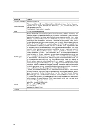 186
Udalerria Zeberio
Gertakari historikoa Zeberioko borrokak.
Parte-hartzaileak
Alde errepublikanoa: 3. euskal dibisioa (Ibarrola). Zeberion zuen Kuartel Nagusia, 4
brigadek osatuta zegoen, denak Euskal Herrikoak (3.a, 7.a, 10.a eta 11.a), eta guz-
tira 14 batailoi zeuzkan.
Alde frankista: Nafarroako 4. brigada.
Data 1937ko urtarriletik ekainera.
Deskribapena
Abiazio frankistak (Condor Legioa) Bilbo eraso zuenean, 1937ko urtarrilaren 4an
izandako aireko borrokaren erreferentzia puntuetako bat izan zen Zeberio. Eremua
arakatzeko hegazkin frankistak goizeko bederatziak inguruan azaldu ziren, baina
“Chatos” esaten zieten bost Polikarpov I-15 ehiza-hegazkinen erasoen aurrean ba-
rreiatu egin ziren. Arratsaldez, matxinoek Gasteiztik eta Burgostik jo zuten Bilboko
hiriaren aurkako erasoa. Burgostik irtendako bost Ju-52 eta Gasteiztik ateratako lau
Fokker, 13 Heinkel He-51 ehiza-hegazkinez lagundurik, Bilbo gainean azaldu ziren,
hiria bonbardatu zuten eta gutxienez bost zibil hil zituzten, baina hegazkinen aurka-
ko tiroei eta Euskal Eskuadrillaren zortzi ehiza-hegazkinen erasoei aurre egin ezinik
barreiatu behar izan zuten erasotzaileek. Ju-52 bat jo zuten, eta Arana baserritik
hurbil erori zen, Arraitzen, Urizar Torreko auzoaren gibelaldean. Matxinatuen beste
bi hegazkin kaltetu zituzten. “Chato” deituen eta He-51 ehiza-hegazkinen arteko bo-
rroka nahasian, bi “Chato” jo zituzten, errusiar batek gidatutakoak lurreratzea lortu
zuen, bestea Zeberion erori zen, Juan Roldán pilotu errepublikanoa bertan hil zela-
rik. Beste bertsio batzuen arabera, bi hegazkin galdu zituzten errepublikanoek, bai-
na lurrera paraxut baten laguntzaz iritsi zen onik atera zena. Steer eta Ceferino de
Jemein adituen arabera, matxuratuta lurreratu zen hegazkin errepublikano bat, eta
pilotuak zeregin garrantzitsua bete zuen apur bat geroago tripulatzaile alemaniar bat
herritarren amorru bizitik salbatu zuenean; izan ere, herritarrek hil egin zuten hegaz-
kin politu alemaniar bat, eta horrek Bilboko espetxeak erasotzeko eta 200dik gora
preso erailtzeko erantzun deitoragarria ekarri zuen berekin batean.
Geroago, apirilaren hondarrean, euskal armadaren dibisioen egitura sortu zenean,
3. euskal dibisioak (Ibarrola) Zeberion antolatu zuen bere Kuartel Nagusia, lau bri-
gada zituen, denak Euskal Herrikoak (3.a, 7.a, 10.a eta 11.a). Ibarrola dibisioak
Zeberiotik egin zien aurre frankistek maiatzaren amaieran Arratiako haranaren aur-
ka bideratutako erasoari eta frankistek sektore honetan eta ekainean bideratutako
azken erasoari. 3. euskal dibisioak Zeberio abandonatu behar izan zuen eta herria
ekainaren 17an geratu zen etsaien mende.
Iturriak
MIRANDA eta MERCADO (1988)
SALAS LARRAZABAL (1998)
STEER (1978)
VARGAS ALONSO (2012)
Oharrak
 