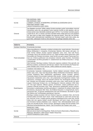 Memoriaren ibilbideak
203
Iturriak
BELDARRAIN (1980)
BELDARRAIN (1992)
JUARISTI, CHUECA, ETXEBERRIA, ESTEBAN eta GOIOGANA (2014)
MARTINEZ BANDE (1980)
URGOITIA BADIOLA (2001-2003)
Oharrak
San Migeleko borrokak 1936ko irailean frontera joandako gudari nazionalisten memoria
heroikoaren parte dira, eta gertakari horien inguruko iturriek ez dute aipatzen, edo za-
lantzan jartzen dute, Barakaldo batailoiak (gero UGTren 13.a) horietan izandako papera;
Juaristi eta al. (46. or.) lanean, borrokan izandako beste unitate bati buruz zera aipatzen
da: “gaur egun ez dago modu frogagarri eta seguruan jasota”. Dena den, lan horretan,
lekuko baten adierazpenetan baieztatzen da “marokoar tropek” parte hartu zutela, eta,
gure iritziz, adierazpen horiek ez dira zehatzak edo gehiago baieztatu behar dira.
Udalerria Errenteria.
Gertakari historikoa Errenteriako borrokak.
Parte-hartzaileak
Alde errepublikanoa: milizietako unitateen antolakuntza, esate baterako, Gipuzkoako
Milizia Antifaxisten 2. konpainia, Errenteriako Sekzioa. Aldi berean edo gero, mi-
liziak herriko taldeak zituzten hainbat batailoitan sartu ziren, hala nola Rusia,
Larrañaga, Sacco eta Vanzetti (CNTren 4.a). Talde horietako askok parte hartu zuten
Donostiako eta Tolosako borroketan, baita herritik oso gertu zegoen Oiartzungo fron-
tean ere. Ordena publikoaren eta armadaren indarrak; azken horretan, Donostiako
Lubakitzaileen eta Mina-jartzaileen 6. batailoirenak eta Artilleria Astuneko 3. erregi-
mentuarenak.
Alde frankista: Beorlegui zutabea, Oiartzunen zegoena uztailaren 23az geroztik, eta
Montoya zutabea, aurrekoaren zati txiki bat, irailaren 13an Errenteria eta Pasaia har-
tzeko antolatu zena; horren barruan, Utrilla zutabea ere sartuta zegoen.
Data Uztailaren 23a-irailaren 13a.
Deskribapena
Errenteriako hasierako mobilizazioetan, herriko taldeak sorrerako milizien unita-
teetan sartu ziren, hala nola Gipuzkoako Milizia Antifaxisten Errenteriako Sekzioa,
Luciano Etxeberria Maiz kapitainaren aginduetara; sekzio horretan, gainera,
Frantziako Alderdi Komunistako bederatzi kide zeuden. Unitate horietako asko gero
Gipuzkoako batailoietan sartu ziren, edo probintziako kontingenteren batean, hala
nola Rusia, Larrañaga, Sacco eta Vanzetti (CNTren 4a). Kontingente horietako as-
kok Tolosako eta Donostiako borroketan parte hartu zuten, baita herritik oso gertu
zegoen Oiartzungo frontean ere, non Beorleguiren indarrak uztailaren 23tik iraila-
ren 13ra egon baitziren. Miliziez gainera, Errenterian, ordena publikoaren eta ar-
madaren indarrak borrokatu ziren. Hala, altxamendu saialdiarekin amaitu ondoren,
Donostiako Lubakitzaileen eta Mina-jartzaileen 6. batailoiak 46 soldadu bidali zituen
Errenteriara, abuztuaren 8tik 10era, eta Artilleria Astuneko 3. erregimentuak, berriz,
abuztuaren 9an, 19 gizonen destakamentu bat zuen Errenterian, eta beste 41 gizon
San Markos eta Txoritokietako gotorlekuen inguruan.
Beorlegui zutabea ezustean iritsi zen Oiartzun ingurura, uztailaren 23an, eta horrek
hainbat asteko borrokak ekarri zituen. Indar matxinatuek ez zuten lortu aurrera egi-
tea, harik eta, Irunen, mugako guduan garaipen erabakigarria lortu zuten arte. Horrek
bidea ireki zien egoera zailean zeuden Beorleguiri eta haren tropei, eta Donostia
eta Errenteria hartzea ahalbidetu zuen, irailaren 13an, defendatzaileek beren posi-
zioak utzi zituztela ikusita. Horren aurrean, Beorleguik zutabe txiki bat antolatu zuen
(Montoya komandantearena), hilaren 13an Errenterian eta Pasaian sartu zena.
Iturriak
BARRUSO (1996)
MARTINEZ BANDE (1980)
Memoria de la Guerra Civil Española. Partes de Guerra Nacionales y Republicanos,
Belacqva, Bartzelona, 2004 (César Vidalen hitzaurrea)
URGOITIA BADIOLA (2001-2003)
Oharrak
 