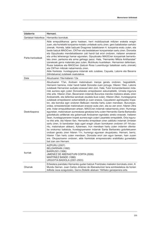 Memoriaren ibilbideak
205
Udalerria Hernani.
Gertakari historikoa Hernaniko borrokak.
Parte-hartzaileak
Alde errepublikanoa: gerra hastean, herri mobilizazioak milizien eraketa eragin
zuen, eta horietatik konpainia motako unitateak sortu ziren, gero batailoietan sartuko
zirenak. Horrela, talde batzuek Dragones batailoiaren 4. konpainia eratu zuten, eta
beste batzuk MAOCren, CNTren eta bestelakoen konpainietan sartu ziren. Donostia
eta Gipuzkoako mendebaldearen zati handi bat erori ondoren, irailaren amaieran
eta urriko lehenengo hamar egunetan, Gipuzkoako MAOCren konpainiak berranto-
latu ziren, pertsona eta arma gehiago jasoz. Hala, “Hernaniko Milizia Antifaxistak”
izenekoek gerra materiala jaso zuten, Mutrikuko kuartelean. Hernaniren defentsan,
Rusia batailoia eta MAOCren (batzuk Rosa Luxemburgo batailoian sartu zirenak)
eta CNTren miliziak nabarmendu ziren.
Alde frankista: Iruretagoyena indarrak edo zutabea, Cayuela, Latorre eta Becerra
(blindatuena) zutabeek osatutakoa.
Data Abuztuaren 19a-Irailaren 12a
Deskribapena
Abuztuaren 17an, Andoain matxinatuen menpe geratu ondoren, hegoaldetik,
Hernanin barrena, indar handi batek Donostia zuen jomuga. Hilaren 19an, Latorre
zutabeak Hernaniren aurkako erasoari ekin zion. Hala, Tutor komandantearen inda-
rrek aurrera egin zuten Donostiarako errepidearen eskuinaldetik, Urnieta ingurura
iritsi arte. Hilaren 23an, Becerraren indarrak Buruntza mendia miatzera abiatu ziren
Andoainetik, eta defentsa sendoak zeudela ikusi zuten. Hilaren 28an, Iruretagoyena
zutabeak errepidearen ezkerraldetik jo zuen erasoa, Cayuelaren agindupeko trope-
kin, eta borroka egin ondoren Belkoain mendia hartu zuten mendean. Buruntzan,
ordea, erresistentziak matxinatuen erasoei eutsi zien, eta ez zen erori, hilaren 29ra
arte. Indar errepublikanoen artean, MAOCren indarrak nabarmendu ziren. Hurrengo
egunetan, matxinatuen aurreratzea geratzea lortu zuten Hernaniko Santa Barbarako
gotorlekuko artilleriak eta gobernuak Andoainen egindako aireko erasoek. Irailaren
5ean, Iruretagoyenaren tropek aurrera egin zuten Lasarteko errepidetik, Oria inguru-
ra iritsi arte, eta hilaren 6an, Hernaniko errepidean ziren zaldizko indarrak Urnietan
sartu ziren, bi bandoetan baja ugari eragin zituen borrokaren ondoren (41 hil-zau-
ritu, matxinatuen aldean). Azkenean, Irun mendean hartu zuten indarren ofentsi-
ba orokorrez baliatuta, Iruretagoyenaren indarrak Santa Barbarako gotorlekuaren
ondoan geratu ziren hilaren 11n, hurrengo egunean okupatzeko. Hernani, berriz,
hilaren 13an hartu zuten mendean, Donostia erori zen egun berean, hain zuzen
ere. Okupazioaren ondoren, alde frankistak errepresiorako erabilitako guneetako
bat izan zen Hernani.
Iturriak
AIZPURU (2007)
BELDARRAIN (1992)
BARRUSO (1996)
JIMENEZ DE ABERASTURI CORTA (2006)
MARTINEZ BANDE (1980)
URGOITIA BADIOLA (2001-2003)
Oharrak
Erbestera joandako Hernaniko gudari batzuk Frantziako makiekin borrokatu ziren, II.
Mundu Gerran. Juan Carlos Jiménez de Aberasturiren lana ezinbestekoa da horien
ibilbide osoa ezagutzeko, Gerra Zibiletik aliatuen 1945eko garaipenera arte.
 
