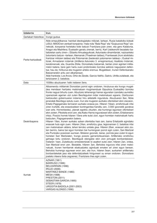 Memoriaren ibilbideak
207
Udalerria Irun.
Gertakari historikoa Irungo gudua.
Parte-hartzaileak
Alde errepublikanoa: hainbat ideologiatako miliziak; tartean, Rusia batailoiko kideak
(JSU); MAOCren zenbait konpainia –hala nola ”Bala Roja” eta “Guipuzcoa Roja” ize-
nekoak, konpainia horietako kide batzuk Frantziara joan ziren, eta gero Katalunia,
Aragoi eta Madrilera; Euskadin geratu zirenak, berriz, Karl Liebkencht bezalako ba-
tailoietan sartu ziren–; Eibarko Amuateguikoak; Asturiasko dinamitariak; nazioarteko
boluntario batzuk –tartean, Alemanak (Thaelman taldea), Frantsesak (Iruni atxikitako
frantziar milizien taldea) eta Poloniarrak (bederatzi poloniarren taldea)–; Euskal mi-
liziak; Armadaren indarrak (Artilleria Astuneko 3. erregimentua); Asaltoko Indarrak;
karabineroak; eta, Guardia Zibila. Donostiako batzarrak, bertan ziren agintari milita-
rrekin batera, bere gain hartu zuen probintziako borroka sektore nagusiaren defen-
tsa; hau da; hiriburua eta mugaren arteko eremua. Mugaldean, Irunen Defentsarako
Batzarrarekin aritu zen elkarlanean.
Alde frankista: Los Arcos, Ortiz de Zárate, García Valiño, Galvís, Utrilla zutabeak, eta
tertzioaren 2. batailoia.
Data 1936ko abuztuaren 1etik irailaren 5era.
Deskribapena
Altxamendu militarrak Donostian porrot egin ondoren, hiruburua eta Irungo mugal-
dea mendean hartzeko matxinatuen mugimenduak Gipuzkoa Euskadiko borroka
fronte nagusi bihurtu zuen. Abuztuko lehenengo hamar egunetan izandako aurretiko
operazioek agerian utzi zuten Beorleguiren indar matxinatuen egoera, Oiartzunen
baitzeuden gobernuaren indarrez hiru aldetatik inguratuta. Abuztuaren 8an, Mola
jeneralak Beorlegui estutu zuen, Irun eta mugaren aurkako ofentsibari ekin ziezaion,
Erlaitz-Pagogainako lerroaren aurkako erasoa joz. Hilaren 10ean, errefortzuak iritsi
ziren Iruñetik, eta erasotzaileen kontingentea handitu zen, 3.000 gizonetik gorakoa
izan arte. Horrenbestez, planak egokitu zituzten, eta hurrengo egunean ofentsibari
ekin zioten. Pikoketa erori zen, eta Aiako Harria inguratzeari ekin zioten, Erlaitzeraino
iritsiz. Posizio horrek hilaren 15era arte eutsi zion, egun horretan matxinatuek hartu
baitzuten, Pagogainarekin batera.
Hilaren 19an, Irunen aurkako azken ofentsiba hasi zen, baina Erlaitzetik egindako
erasoak huts egin zuen. Hilaren 24an, errefortzu gisa, legionarioen 2. batailoia iritsi
zen matxinatuen aldera, lehen lerroko unitate gisa. Hilaren 26an, erasoari ekin zio-
ten berriro, baina bai egun horretan bai hurrengoan porrot egin zuten, San Martzial
eta Puntzako posizioen aurrean. Molaren gizonek, beraz, porrota jaso zuten bi egun
horietan San Martzialen, Irungo posizio garrantzitsuenean. Artilleriako errefortzu
gehiago lortu ondoren, Beorleguik etengabe ekin zion jomugak bonbardatzeari.
Irailaren 1ean, Zubeltzuko erresistentziak bi asaltori eutsi zien; hilaren 2an, ordea,
San Martzial erori zen. Bestalde, hilaren 3an, Behobia ingurura iritsi ziren matxi-
natuak, Irunen herritarrak ebakuatzeko aginduak ematen ari ziren egun berean.
Behobia hurrengo egunean erori zen, eta Irun, hilaren 5ean, aurkarien artilleriako
bonbardaketak jaso eta defendatzaileek hiriguneari su eman ondoren. Donostiara
joateko irteera itxita zegoenez, Frantziara ihes egin zuten.
Iturriak
AZNAR (1961)
BARRUSO (1996)
BELDARRAIN (1996)
IRUJO (2006)
MARTINEZ BANDE (1980)
MESA (1998)
PRESTON (2011)
SEBASTIAN GARCIA (1995)
STEER (1978)
URGOITIA BADIOLA (2001-2003)
VARGAS ALONSO (1996)
 