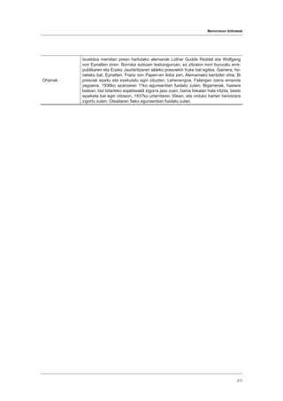 Memoriaren ibilbideak
211
Oharrak
Isuskitza mendian preso hartutako alemanak Lothar Gudde Reddel eta Wolfgang
von Eynatten ziren. Borroka sutsuen testuinguruan, ez zitzaion inori bururatu erre-
publikaren eta Eusko Jaurlaritzaren aldeko presoekin truke bat egitea. Gainera, ho-
rietako bat, Eynatten, Franz von Papen-en iloba zen, Alemaniako kantziler ohia. Bi
presoak epaitu eta exekutatu egin zituzten. Lehenengoa, Falangen izena emanda
zegoena, 1936ko azaroaren 11ko egunsentian fusilatu zuten. Bigarrenak, hasiera
batean, bizi bitarteko espetxealdi zigorra jaso zuen, baina fiskalari hala iritzita, beste
epaiketa bat egin zitzaion, 1937ko urtarrilaren 30ean, eta orduko hartan heriotzara
zigortu zuten. Otsailaren 5eko egunsentian fusilatu zuten.
 