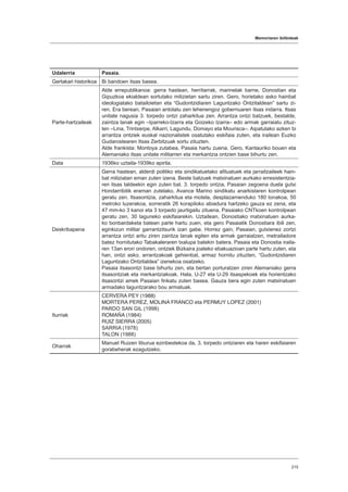 Memoriaren ibilbideak
215
Udalerria Pasaia.
Gertakari historikoa Bi bandoen itsas basea.
Parte-hartzaileak
Alde errepublikanoa: gerra hastean, herritarrak, marinelak barne, Donostian eta
Gipuzkoa ekialdean sortutako milizietan sartu ziren. Gero, horietako asko hainbat
ideologiatako batailoietan eta “Gudontzidiaren Laguntzako Ontzitaldean” sartu zi-
ren. Era berean, Pasaian antolatu zen lehenengoz gobernuaren itsas indarra. Itsas
unitate nagusia 3. torpedo ontzi zaharkitua zen. Arrantza ontzi batzuek, bestalde,
zaintza lanak egin –Iparreko-Izarra eta Goizeko Izarra– edo armak garraiatu zituz-
ten –Lina, Trintxerpe, Alkarri, Lagundu, Domayo eta Mourisca–. Aipatutako azken bi
arrantza ontziek euskal nazionalistek osatutako eskifaia zuten, eta irailean Euzko
Gudarostearen Itsas Zerbitzuak sortu zituzten.
Alde frankista: Montoya zutabea, Pasaia hartu zuena. Gero, Kantauriko bouen eta
Alemaniako itsas unitate militarren eta merkantzia ontzien base bihurtu zen.
Data 1936ko uztaila-1939ko apirila.
Deskribapena
Gerra hastean, alderdi politiko eta sindikatuetako afiluatuek eta jarraitzaileek hain-
bat miliziatan eman zuten izena. Beste batzuek matxinatuen aurkako erresistentzia-
ren itsas taldeekin egin zuten bat. 3. torpedo ontzia, Pasaian zegoena duela gutxi
Hondarribitik eraman zutelako, Avance Marino sindikatu anarkistaren kontrolpean
geratu zen. Itsasontzia, zaharkitua eta motela, desplazamenduko 180 tonakoa, 50
metroko luzerakoa, sorreratik 26 korapiloko abiadura hartzeko gauza ez zena, eta
47 mm-ko 3 kanoi eta 3 torpedo jaurtigailu zituena, Pasaiako CNTkoen kontrolpean
geratu zen, 30 laguneko eskifaiarekin. Uztailean, Donostiako matxinatuen aurka-
ko bonbardaketa batean parte hartu zuen, eta gero Pasaiatik Donostiara ibili zen,
eginkizun militar garrantzitsurik izan gabe. Horrez gain, Pasaian, gutxienez zortzi
arrantza ontzi aritu ziren zaintza lanak egiten eta armak garraiatzen, metrailadore
batez hornitutako Tabakaleraren txalupa batekin batera. Pasaia eta Donostia iraila-
ren 13an erori ondoren, ontziek Bizkaira joateko ebakuazioan parte hartu zuten, eta
han, ontzi asko, arrantzakoak gehienbat, armaz hornitu zituzten, “Gudontzidiaren
Laguntzako Ontzitaldea” izenekoa osatzeko.
Pasaia itsasontzi base bihurtu zen, eta bertan porturatzen ziren Alemaniako gerra
itsasontziak eta merkantziakoak. Hala, U-27 eta U-29 itsaspekoek eta horientzako
itsasontzi amek Pasaian finkatu zuten basea. Gauza bera egin zuten matxinatuen
armadako laguntzarako bou armatuak.
Iturriak
CERVERA PEY (1988)
MORTERA PEREZ, MOLINA FRANCO eta PERMUY LOPEZ (2001)
PARDO SAN GIL (1998)
ROMAÑA (1984)
RUIZ SIERRA (2005)
SARRIA (1978)
TALON (1988)
Oharrak
Manuel Ruizen liburua ezinbestekoa da, 3. torpedo ontziaren eta haren eskifaiaren
gorabeherak ezagutzeko.
 