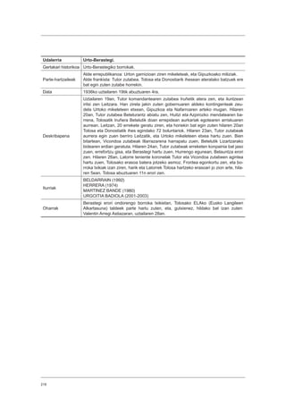 218
Udalerria Urto-Berastegi.
Gertakari historikoa Urto-Berastegiko borrokak.
Parte-hartzaileak
Alde errepublikanoa: Urton garnizioan ziren mikeleteak, eta Gipuzkoako miliziak.
Alde frankista: Tutor zutabea. Tolosa eta Donostiarik ihesean ateratako batzuek ere
bat egin zuten zutabe horrekin.
Data 1936ko uztailaren 19tik abuztuaren 4ra.
Deskribapena
Uztailaren 19an, Tutor komandantearen zutabea Iruñetik atera zen, eta iluntzean
iritsi zen Leitzara. Han zirela jakin zuten gobernuaren aldeko kontingenteak zeu-
dela Urtoko mikeleteen etxean, Gipuzkoa eta Nafarroaren arteko mugan. Hilaren
20an, Tutor zutabea Betelurantz abiatu zen, Huitzi eta Azpirozko mendatearen ba-
rrena, Tolosatik Iruñera Betelutik doan errepidean aurkariak egotearen arriskuaren
aurrean. Leitzan, 20 errekete geratu ziren, eta horiekin bat egin zuten hilaren 20an
Tolosa eta Donostiatik ihes egindako 72 boluntariok. Hilaren 23an, Tutor zutabeak
aurrera egin zuen berriro Leitzatik, eta Urtoko mikeleteen etxea hartu zuen. Bien
bitartean, Vicondoa zutabeak Illarrazarena harrapatu zuen, Betelutik Lizartzarako
bidearen erdian geratuta. Hilaren 24an, Tutor zutabeak erreketen konpainia bat jaso
zuen, errefortzu gisa, eta Berastegi hartu zuen. Hurrengo egunean, Belauntza erori
zen. Hilaren 26an, Latorre teniente koronelak Tutor eta Vicondoa zutabeen agintea
hartu zuen, Tolosako erasoa batera jotzeko asmoz. Frontea egonkortu zen, eta bo-
rroka txikiak izan ziren, harik eta Latorrek Tolosa hartzeko erasoari jo zion arte, hila-
ren 5ean. Tolosa abuztuaren 11n erori zen.
Iturriak
BELDARRAIN (1992)
HERRERA (1974)
MARTINEZ BANDE (1980)
URGOITIA BADIOLA (2001-2003)
Oharrak
Berastegi erori ondorengo borroka txikietan, Tolosako ELAko (Eusko Langileen
Alkartasuna) taldeek parte hartu zuten, eta, gutxienez, hildako bat izan zuten:
Valentin Arregi Astiazaran, uztailaren 28an.
 