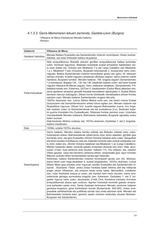 Memoriaren ibilbideak
231
4.1.3.3. Gerra Memoriaren lekuen zerrenda, Gaztela-Leon (Burgos)
-Villasana de Mena (hedaduraz Menako bailara).
-Noceco.
Udalerria Villasana de Mena.
Gertakari historikoa
Menako Bailara Euskadiko eta Santanderreko indarren kontrolpean. Aireko bonbar-
daketak, eta indar frankistek bailara okupatzea.
Parte-hartzaileak
Alde errepublikanoa: Bizkaitik zetozen gerrillari errepublikanoek bailara kontrolatu
zuten, herrikoen laguntzaz. Bailarako biztanleak euskal armadaren batailoietan sar-
tu ziren (batez ere, Octubre edo Meaberen 7.a eta Largo Caballero edo Meaberen
1.a ). Meaberen 7.ean (Octubre), Burgosko boluntarioak 2. konpainiara sartu ziren,
nagusiki. Bailara Santanderreko indarren kontrolpean geratu zen (gero, 52. dibisioan
sartuko zirenak). Kuartel nagusia Lanestosan (Bizkaia) zegoen, baina indarren zatirik
handiena, Burgosko lurretan. Menako bailaran, 166. brigada zegoen (Santanderrako
1.a izandakoa). Brigada 124., 130. eta 138. batailoiek osatzen zuten, eta haren kuartel
nagusia Villasana de Menan zegoen. Gero, bailararen ekialdean, Santanderreko 114.
batailoia kokatu zen. Ezkerrera, UGTren 4. batailoiarekin (Carlos Marx) elkartzen zen,
zeina apirilaren amaieraz geroztik Irezabal koronelaren agindupeko 4. Euskal Dibisio
berriaren barruan baitzegoen. Dibisio horrek Gorbeiatik mendebaldera zihoan frontea
zaintzen zuen, Menako bailaran Santanderreko mugara iritsi arte.
1937ko ekainaren 4an, Lotura Dibisio Mistoa sortu zen, eta haren misioa Euskal
Gorputzaren eta Santanderrekoaren arteko lotura egitea zen, Menako bailaran eta
Respalditza inguruan. Dibisio hori, kuartel nagusia Balmasedan zuena, hiru briga-
dek osatzen zuten: bi Santanderrekoak eta bat euskalduna (2.a). Bederatzi batai-
loi guztira (horietako hiru Euskadikoak). Dibisioak frontea zaintzen zuen, Urduñako
mendebaldetik Menako bailarara, Balmaseda babesteko Burgostik egindako eraso
baten aurrean.
Alde frankista: Moliner zutabea; eta, 1937ko ekainean, Gaztelako 1. eta 3. brigadak,
bailara inbaditzeko.
Data 1936ko uztaila-1937ko abuztua.
Deskribapena
Gerra hastean, Menako bailara herriko miliziek eta Bizkaiko miliziek hartu zuten.
Azkenekoen artean, Balmasedakoak nabarmendu ziren; lehen asteetan, gerrillari gisa
borrokatu ziren, eta gero Euskadiko JSUren Octubre batailoia sortu zuten. Geografiari
eta lanari lotutako hurbiltasuna zela eta, bailarako biztanle asko euskal unitateetan sar-
tu ziren; batez ere, JSUren Octubre batailoian eta Meaberen 1.an (Largo Caballero).
Milizien hasierako aldian, kontrolik gabeko errepresio ekintzak izan ziren. Hala, abuz-
tuaren 21ean, bost pertsona erail zituzten; irailaren 11n, hiru erlijioso; eta, irailaren
25eko gauean, zazpi eta hamahiru pertsona artean, errepresalia gisa, egun horretan
Bilboren aurkako lehen bonbardaketa handia egin baitzuten.
Azkenean, bailara Santanderreko indarren kontrolpean geratu zen (52. dibisioa),
baina lotura zuen hego-ekialdean 4. euskal brigadarekin. 1937ko ekainean, Lotura
Dibisio Misto gisa antolatu ziren inguruan zeuden Euskadiko eta Santanderreko in-
darrak . Ekainaren 15ean, aireko eraso frankista batek biktima zibil eta militarrak
eragin zituen Villasanan, eta ondoren beste eraso batek, Mercadillon. Uztailaren
2an, indar frankistek erasoa jo zuten, eta hainbat herri hartu zituzten, baina erre-
sistentziak gehiago aurreratzea eragotzi zien. Azkenean, Gaztelako 1. eta 3. bri-
gadek ingurua hartu zuten, abuztuaren 21etik 23ra, Kantabria hartzeko borrokan
errepublikanoek atzera egin ondoren. Agintari frankistak kontrolik gabeko errepre-
sioa saihesten saiatu ziren, Santa Gadeako tertzioaren Menako zenturiari bailaran
geratzea eragotziz; garai frankistaren iturriek (Bustamante, 504-505), ordea, erre-
presaliak saihetsezinak eta justifikatu ezinak izan zirela aitortzen dute. Menako eta
Balmasedako biztanle asko, gainera, epaitu ondoren exekutatu zituzten Bizkaian,
Burgosen eta Santanderren.
 