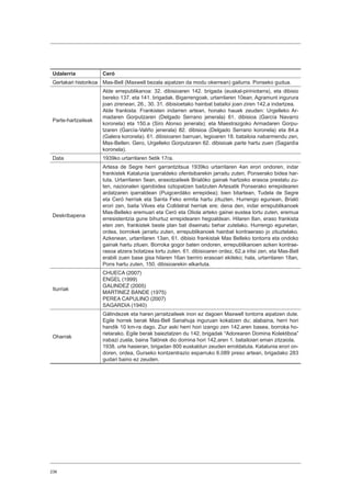 236
Udalerria Ceró
Gertakari historikoa Mas-Bell (Maxwell bezala aipatzen da modu okerrean) gailurra. Ponseko gudua.
Parte-hartzaileak
Alde errepublikanoa: 32. dibisioaren 142. brigada (euskal-piriniotarra), eta dibisio
bereko 137. eta 141. brigadak. Bigarrengoak, urtarrilaren 10ean, Agramunt ingurura
joan zirenean, 26., 30. 31. dibisioetako hainbat batailoi joan ziren 142.a indartzea.
Alde frankista: Frankisten indarren artean, honako hauek zeuden: Urgelleko Ar-
madaren Gorputzaren (Delgado Serrano jenerala) 61. dibisioa (García Navarro
koronela) eta 150.a (Siro Alonso jenerala); eta Maestrazgoko Armadaren Gorpu-
tzaren (García-Valiño jenerala) 82. dibisioa (Delgado Serrano koronela) eta 84.a
(Galera koronela). 61. dibisioaren barruan, legioaren 18. batailoia nabarmendu zen,
Mas-Bellen. Gero, Urgelleko Gorputzaren 62. dibisioak parte hartu zuen (Sagardía
koronela).
Data 1939ko urtarrilaren 5etik 17ra.
Deskribapena
Artesa de Segre herri garrantzitsua 1939ko urtarrilaren 4an erori ondoren, indar
frankistek Katalunia iparraldeko ofentsibarekin jarraitu zuten, Ponserako bidea har-
tuta. Urtarrilaren 5ean, erasotzaileek Brialóko gainak hartzeko erasoa prestatu zu-
ten, nazionalen igarobidea oztopatzen baitzuten Artesatik Ponserako errepidearen
ardatzaren iparraldean (Puigcerdáko errepidea); bien bitartean, Tudela de Segre
eta Ceró herriak eta Santa Feko ermita hartu zituzten. Hurrengo egunean, Brialó
erori zen, baita Vilves eta Colldelrat herriak ere; dena den, indar errepublikanoek
Mas-Belleko eremuari eta Ceró eta Oliola arteko gainei eustea lortu zuten, eremua
erresistentzia gune bihurtuz errepidearen hegoaldean. Hilaren 8an, eraso frankista
eten zen, frankistek beste plan bat diseinatu behar zutelako. Hurrengo egunetan,
ordea, borrokek jarraitu zuten, errepublikanoek hainbat kontraeraso jo zituztelako.
Azkenean, urtarrilaren 13an, 61. dibisio frankistak Mas Belleko tontorra eta ondoko
gainak hartu zituen. Borroka gogor baten ondoren, errepublikanoen azken kontrae-
rasoa atzera botatzea lortu zuten. 61. dibisioaren ordez, 62.a iritsi zen, eta Mas-Bell
erabili zuen base gisa hilaren 16an berriro erasoari ekiteko; hala, urtarrilaren 18an,
Pons hartu zuten, 150. dibisioarekin elkartuta.
Iturriak
CHUECA (2007)
ENGEL (1999)
GALINDEZ (2005)
MARTINEZ BANDE (1975)
PEREA CAPULINO (2007)
SAGARDIA (1940)
Oharrak
Gálindezek eta haren jarraitzaileek inon ez dagoen Maxwell tontorra aipatzen dute.
Egile horrek berak Mas-Bell Sanahuja inguruan kokatzen du; alabaina, herri hori
handik 10 km-ra dago. Ziur aski herri hori izango zen 142.aren basea, borroka ho-
rietarako. Egile berak baieztatzen du 142. brigadak “Adorearen Domina Kolektiboa”
irabazi zuela, baina Talónek dio domina hori 142.aren 1. batailoiari eman zitzaiola.
1938. urte hasieran, brigadan 800 euskaldun zeuden erroldatuta. Katalunia erori on-
doren, ordea, Gurseko kontzentrazio esparruko 6.089 preso artean, brigadako 283
gudari baino ez zeuden.
 