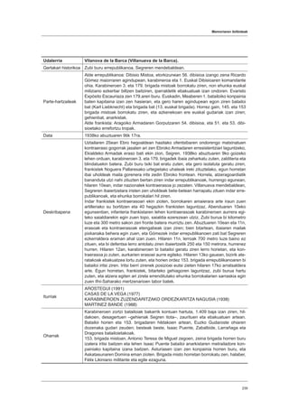 Memoriaren ibilbideak
239
Udalerria Vilanova de la Barca (Villanueva de la Barca).
Gertakari historikoa Zubi buru errepublikanoa, Segreren mendebaldean.
Parte-hartzaileak
Alde errepublikanoa: Dibisio Mistoa, etorkizunean 56. dibisioa izango zena Ricardo
Gómez maiorraren agindupean, karabineroa eta 1. Euskal Dibisioaren komandante
ohia. Karabineroen 3. eta 179. brigada mistoak borrokatu ziren, non ehunka euskal
miliziano ezkertiar biltzen baitziren, iparraldetik ebakuatuak izan ondoren. Evaristo
Expósito Escauriaza zen 179.aren buru. Euskadin, Meaberen 1. batailoiko konpainia
baten kapitaina izan zen hasieran, eta gero haren agindupean egon ziren batailoi
bat (Karl Liebknecht) eta brigada bat (13. euskal brigada). Horrez gain, 145. eta 153
brigada mistoak borrokatu ziren, eta azkenekoan ere euskal gudariak izan ziren;
gehienbat, anarkistak.
Alde frankista: Aragoiko Armadaren Gorputzaren 54. dibisioa, eta 51. eta 53. dibi-
sioetako errefortzu tropak.
Data 1938ko abuztuaren 9tik 17ra.
Deskribapena
Uztailaren 25ean Ebro hegoaldean hasitako ofentsibaren ondorengo matxinatuen
kontraeraso gogorrak jasaten ari zen Ebroko Armadaren erresistentziari laguntzeko,
Ekialdeko Armadak eraso bati ekin zion, Segren. 1938ko abuztuaren 9ko goizeko
lehen orduan, karabineroen 3. eta 179. brigadek ibaia zeharkatu zuten, zalditeria eta
blindatuekin batera. Zubi buru txiki bat eratu zuten, eta gero isolatuta geratu ziren,
frankistek Noguera Pallaresako urtegietako uhateak ireki zituztelako, egun horretan
ibai uholdeak maila gorenera irits zedin Ebroko frontean. Horrela, atzeragoardiatik
bananduta utzi nahi zituzten bertan ziren indar errepublikanoak, hurrengo egunean,
hilaren 10ean, indar nazionalek kontraerasoa jo zezaten. Villanueva mendebaldean,
Segreren ibaiertzetara iristen zen uholdeak bete-betean harrapatu zituen indar erre-
publikanoak, eta ehunka borrokalari hil ziren.
Indar frankistek kontraerasoari ekin zioten, borrokaren amaierara arte iraun zuen
artilleriako su bortitzen eta 40 hegazkin frankisten laguntzaz. Abenduaren 10eko
egunsentian, infanteria frankistaren lehen kontraerasoak karabineroen aurrera egi-
teko saialdiarekin egin zuen topo, saialdia ezerezean utziz. Zubi burua bi kilometro
luze eta 300 metro sakon zen fronte batera murriztu zen. Abuztuaren 10ean eta 11n,
erasoak eta kontraerasoak etengabeak izan ziren; bien bitartean, ibaiaren mailak
pixkanaka behera egin zuen, eta Gómezek indar errepublikanoen zati bat Segreren
ezkerraldera eraman ahal izan zuen. Hilaren 11n, lerroak 700 metro luze baino ez
zituen, eta bi defentsa lerro antolatu ziren ibaiertzetik 250 eta 150 metrora, hurrenez
hurren. Hilaren 12an, karabineroen bi batailoi geratu ziren lerro horietan, eta kon-
traerasoa jo zuten, aurkarien erasoei aurre egiteko. Hilaren 13ko gauean, bizirik ate-
ratakoak ebakuatzea lortu zuten, eta horien ordez 153. brigada errepublikanoaren bi
batailoi iritsi ziren. Iritsi berri zirenek posizioei eutsi zieten hilaren 17ko arratsaldera
arte. Egun horretan, frankistek, bitarteko gehiagoren laguntzaz, zubi burua hartu
zuten, eta atzera egiten ari zirela errenditutako ehunka borrokalarien sarraskia egin
zuen Ifni-Saharako mertzenarioen tabor batek.
Iturriak
AROSTEGUI (1991)
CASAS DE LA VEGA (1977)
KARABINEROEN ZUZENDARITZAKO ORDEZKARITZA NAGUSIA (1938)
MARTINEZ BANDE (1988)
Oharrak
Karabineroen zortzi batailoiak bakarrik kontuan hartuta, 1.409 baja izan ziren, hil-
dakoen, desagertuen –gehienak Segren itota–, zaurituen eta ebakuatuen artean.
Batailoi horien eta 153. brigadaren hildakoen artean, Euzko Gudaroste ohiaren
dozenaka gudari zeuden; besteak beste, Isaac Puente, Zabalbide, Larrañaga eta
Dragones batailoietakoak.
153. brigada mistoan, Antonio Teresa de Miguel zegoen, zeina brigada horren buru
izatera iritsi baitzen eta lehen Isaac Puente batailoi anarkistaren metrailadore kon-
painiako kapitaina izana baitzen. Asturiasen izan zen konpainia horren buru, eta
Askatasunaren Domina eman zioten. Brigada misto horretan borrokatu zen, halaber,
Félix Likiniano militante eta egile ezaguna.
 