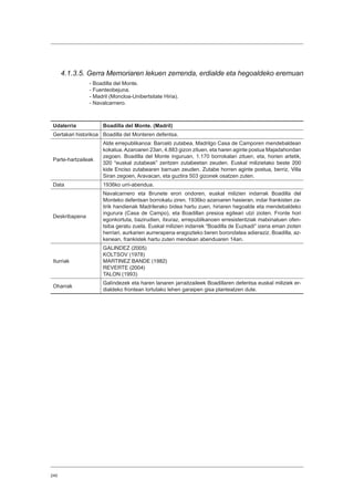 240
4.1.3.5. Gerra Memoriaren lekuen zerrenda, erdialde eta hegoaldeko eremuan
- Boadilla del Monte.
- Fuenteobejuna.
- Madril (Moncloa-Unibertsitate Hiria).
- Navalcarnero.
Udalerria Boadilla del Monte. (Madril)
Gertakari historikoa Boadilla del Monteren defentsa.
Parte-hartzaileak
Alde errepublikanoa: Barceló zutabea, Madrilgo Casa de Camporen mendebaldean
kokatua.Azaroaren 23an, 4.883 gizon zituen, eta haren aginte postua Majadahondan
zegoen. Boadilla del Monte inguruan, 1.170 borrokalari zituen, eta, horien artetik,
320 “euskal zutabeak” zeritzen zutabeetan zeuden. Euskal milizietako beste 200
kide Enciso zutabearen barruan zeuden. Zutabe horren aginte postua, berriz, Villa
Siran zegoen, Aravacan, eta guztira 503 gizonek osatzen zuten.
Data 1936ko urri-abendua.
Deskribapena
Navalcarnero eta Brunete erori ondoren, euskal milizien indarrak Boadilla del
Monteko defentsan borrokatu ziren. 1936ko azaroaren hasieran, indar frankisten za-
tirik handienak Madrilerako bidea hartu zuen, hiriaren hegoalde eta mendebaldeko
ingurura (Casa de Campo), eta Boadillan presioa egiteari utzi zioten. Fronte hori
egonkortuta, bazirudien, itxuraz, errepublikanoen erresistentziak matxinatuen ofen-
tsiba geratu zuela. Euskal milizien indarrek “Boadilla de Euzkadi” izena eman zioten
herriari, aurkarien aurrerapena eragozteko beren borondatea adieraziz. Boadilla, az-
kenean, frankistek hartu zuten mendean abenduaren 14an.
Iturriak
GALINDEZ (2005)
KOLTSOV (1978)
MARTINEZ BANDE (1982)
REVERTE (2004)
TALON (1993)
Oharrak
Galíndezek eta haren lanaren jarraitzaileek Boadillaren defentsa euskal miliziek er-
dialdeko frontean lortutako lehen garaipen gisa planteatzen dute.
 